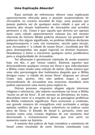 Uma Explicação Absurda?
Essa miríade de referências oferece uma explicação
aparentemente absurda para a posição surpreendente de
Jerusalém no cenário mundial de hoje, uma posição que
jamais poderia ser de qualquer outra cidade e que até a
maioria dos atuais habitantes de Jerusalém não acredita
pertencer a ela. Como é que aquela que deveria ser apenas
mais uma cidade aparentemente comum (ou até mesmo
obscura) do Oriente Médio poderia alcançar tal posição? Se
palavras têm algum significado, os profetas bíblicos declaram
inequivocamente e com voz ressoante, século após século,
que Jerusalém é "a cidade de nosso Deus", escolhida por Ele
para desempenhar um papel especial no destino humano.
Desafiamos o leitor a encontrar qualquer outra justificativa
para a singularidade de Jerusalém.
Tal afirmação é geralmente rejeitada de modo sumário
hoje em dia, e por várias razões. Existem aqueles que
desconsideram qualquer crença em Deus e que ridicularizam
a Bíblia como sendo uma coleção de mitos. Quão irônico que
uma alta porcentagem dos habitantes daquela que a Bíblia
designa como "a cidade do nosso Deus" aleguem ser ateus!
Como tais, porém, eles não podem negar o papel
extraordinário de Jerusalém nos assuntos mundiais nem
podem apresentar uma teoria para explicá-la.
Outras pessoas, enquanto alegam algum interesse
religioso e tolerância, são todavia cautelosas em levar a Bíblia
"muito ao pé da letra". E até mesmo os literalistas, às vezes,
discordam entre si a respeito do que as passagens proféticas
da Bíblia realmente significam. Para aumentar a confusão,
um grande número de evangélicos está aceitando a antiga
opinião católica de que a Igreja substituiu os judeus como
povo de Deus. O Estado de Israel é, portanto, visto por
muitos como uma criação ilegítima de um sionismo mal
direcionado e irritantemente zeloso que teve sorte no
momento exato na história.
A maioria dos judeus de hoje considera a existência de
Israel como resultado de sorte fortuita combinada com

 