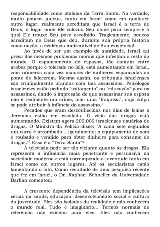 responsabilidade como atalaias da Terra Santa. Na verdade,
muito poucos judeus, tanto em Israel como em qualquer
outro lugar, realmente acreditam que Israel é a terra de
Deus, o lugar onde Ele colocou Seu nome para sempre e à
qual Ele trouxe Seu povo escolhido. Tragicamente, poucos
acreditam no Deus que deu, durante sua própria história
como nação, a evidência indiscutível de Sua existência!
Ao invés de ser um exemplo de santidade, Israel cai
presa dos mesmos problemas morais que infestam o resto do
mundo. O espancamento de esposas, tão comum entre
árabes porque é tolerado no Islã, está aumentando em Israel,
com números cada vez maiores de mulheres espancadas ao
ponto de falecerem. Mesmo assim, os tribunais israelenses
são criminalmente brandos com tais assassinos. Psicólogos
israelenses estão pedindo "tratamento" ou "educação" para os
assassinos, dando a impressão de que assassinar sua esposa
não é realmente um crime, mas uma "fraqueza", cuja culpa
se pode atribuir à infância do assassino.1
Pecados que eram desconhecidos nos dias de Isaías e
Jeremias estão em escalada. O vício das drogas está
aumentando. Existem agora 200.000 israelenses usuários de
drogas. O Ministro da Polícia disse: "A cada sete segundos
um carro é arrombado... [geralmente] o equipamento de som
é roubado e vendido para obter dinheiro para consumo de
drogas."2 Essa é a "Terra Santa"?
A televisão pode ser tão viciante quanto as drogas. Ela
representa a influência mais penetrante e persuasiva na
sociedade moderna e está corrompendo a juventude tanto em
Israel como em outros lugares. Até os secularistas estão
lamentando o fato. Como resultado de uma pesquisa recente
que fez em Israel, o Dr. Raphael Schneller da Universidade
BarIlan comentou:
A crescente dependência da televisão tem implicações
sérias na saúde, educação, desenvolvimento social e cultura
da juventude. Eles são isolados da realidade e não conhecem
o mundo real. Tudo é imaginário... Termos normais de
referência não existem para eles. Eles não conhecem

 