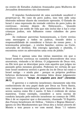 no centro de Estudos Judaicos Avançados para Mulheres de
Jerusalém demonstrou tão claramente:
O impulso fundamental de uma sociedade saudável é
perpetuar-se. No caso do povo judeu, isso tem sido uma
obsessão milenar diante da constante opressão. O Estado de
Israel é uma expressão da vontade coletiva do povo judeu de
continuar, mesmo depois do Holocausto... Quando
escolhemos um estilo de vida que não inclui dar à luz e criar
crianças judias, nós falhamos como cidadãos do povo
judeu...
Ao endossar parcerias homossexuais, a Corte enviou
uma mensagem a todos os judeus, tirando deles a
responsabilidade de considerar o futuro do nosso povo... A
testemunha principal... o núcleo familiar, entrou na Corte,
saturada de declínio. Ela emergiu ignorada e abatida, e
encontrou entre os adversários uma cena de júbilo.7
Essa é apenas uma das várias maneiras em que o
Israel moderno continua no caminho descendente dos seus
ancestrais, violando a lei divina. O julgamento de Deus virá,
ou Ele terá que se desculpar para com aqueles que julgou no
passado pelos mesmos pecados. Podemos ter certeza de que
esse Israel moderno sentirá o gosto da ira de Deus tal como o
Israel antigo - e ainda pior - porque os próprios profetas
hebreus declararam isso. Jeremias falou desse julgamento
vindouro como o "tempo de angústia para Jacó" (Jeremias
30.7).

O governo e o exército israelenses claramente não têm
conhecimento do seu papel dado por Deus na Terra Santa,
nem tampouco consideração pelo mandamento de Deus de
serem santos como Ele é santo. O fato é evidente de várias
maneiras. Como exemplo, considere a nova norma de
conduta lançada pelo exército israelense no começo de 1995.
Não é de se espantar que o documento, chamado "O Espírito
das Forças Israelenses de Defesa - Valores e Regras Básicas",
ignora os Dez Mandamentos que Deus deu a Israel através de
Moisés e tem pouco a ver com moral. Seus "11 valores

 