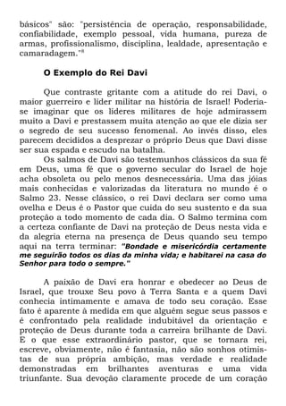 básicos" são: "persistência de operação, responsabilidade,
confiabilidade, exemplo pessoal, vida humana, pureza de
armas, profissionalismo, disciplina, lealdade, apresentação e
camaradagem."8
O Exemplo do Rei Davi
Que contraste gritante com a atitude do rei Davi, o
maior guerreiro e líder militar na história de Israel! Poderiase imaginar que os líderes militares de hoje admirassem
muito a Davi e prestassem muita atenção ao que ele dizia ser
o segredo de seu sucesso fenomenal. Ao invés disso, eles
parecem decididos a desprezar o próprio Deus que Davi disse
ser sua espada e escudo na batalha.
Os salmos de Davi são testemunhos clássicos da sua fé
em Deus, uma fé que o governo secular do Israel de hoje
acha obsoleta ou pelo menos desnecessária. Uma das jóias
mais conhecidas e valorizadas da literatura no mundo é o
Salmo 23. Nesse clássico, o rei Davi declara ser como uma
ovelha e Deus é o Pastor que cuida do seu sustento e da sua
proteção a todo momento de cada dia. O Salmo termina com
a certeza confiante de Davi na proteção de Deus nesta vida e
da alegria eterna na presença de Deus quando seu tempo
aqui na terra terminar: "Bondade e misericórdia certamente
me seguirão todos os dias da minha vida; e habitarei na casa do
Senhor para todo o sempre."

A paixão de Davi era honrar e obedecer ao Deus de
Israel, que trouxe Seu povo à Terra Santa e a quem Davi
conhecia intimamente e amava de todo seu coração. Esse
fato é aparente à medida em que alguém segue seus passos e
é confrontado pela realidade indubitável da orientação e
proteção de Deus durante toda a carreira brilhante de Davi.
E o que esse extraordinário pastor, que se tornara rei,
escreve, obviamente, não é fantasia, não são sonhos otimistas de sua própria ambição, mas verdade e realidade
demonstradas em brilhantes aventuras e uma vida
triunfante. Sua devoção claramente procede de um coração

 