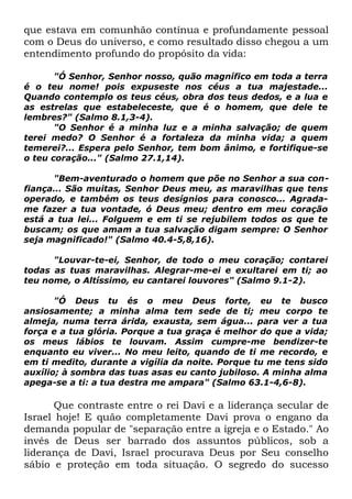 que estava em comunhão contínua e profundamente pessoal
com o Deus do universo, e como resultado disso chegou a um
entendimento profundo do propósito da vida:
"Ó Senhor, Senhor nosso, quão magnífico em toda a terra
é o teu nome! pois expuseste nos céus a tua majestade...
Quando contemplo os teus céus, obra dos teus dedos, e a lua e
as estrelas que estabeleceste, que é o homem, que dele te
lembres?" (Salmo 8.1,3-4).
"O Senhor é a minha luz e a minha salvação; de quem
terei medo? O Senhor é a fortaleza da minha vida; a quem
temerei?... Espera pelo Senhor, tem bom ânimo, e fortifique-se
o teu coração..." (Salmo 27.1,14).
"Bem-aventurado o homem que põe no Senhor a sua confiança... São muitas, Senhor Deus meu, as maravilhas que tens
operado, e também os teus desígnios para conosco... Agradame fazer a tua vontade, ó Deus meu; dentro em meu coração
está a tua lei... Folguem e em ti se rejubilem todos os que te
buscam; os que amam a tua salvação digam sempre: O Senhor
seja magnificado!" (Salmo 40.4-5,8,16).
"Louvar-te-ei, Senhor, de todo o meu coração; contarei
todas as tuas maravilhas. Alegrar-me-ei e exultarei em ti; ao
teu nome, o Altíssimo, eu cantarei louvores" (Salmo 9.1-2).
"Ó Deus tu és o meu Deus forte, eu te busco
ansiosamente; a minha alma tem sede de ti; meu corpo te
almeja, numa terra árida, exausta, sem água... para ver a tua
força e a tua glória. Porque a tua graça é melhor do que a vida;
os meus lábios te louvam. Assim cumpre-me bendizer-te
enquanto eu viver... No meu leito, quando de ti me recordo, e
em ti medito, durante a vigília da noite. Porque tu me tens sido
auxílio; à sombra das tuas asas eu canto jubiloso. A minha alma
apega-se a ti: a tua destra me ampara" (Salmo 63.1-4,6-8).

Que contraste entre o rei Davi e a liderança secular de
Israel hoje! E quão completamente Davi prova o engano da
demanda popular de "separação entre a igreja e o Estado." Ao
invés de Deus ser barrado dos assuntos públicos, sob a
liderança de Davi, Israel procurava Deus por Seu conselho
sábio e proteção em toda situação. O segredo do sucesso

 