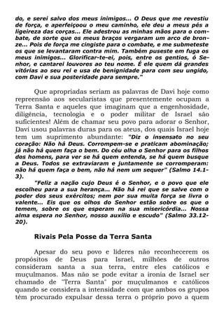 do, e serei salvo dos meus inimigos... O Deus que me revestiu
de força, e aperfeiçoou o meu caminho, ele deu a meus pés a
ligeireza das corças... Ele adestrou as minhas mãos para o combate, de sorte que os meus braços vergaram um arco de bronze... Pois de força me cingiste para o combate, e me submeteste
os que se levantaram contra mim. Também puseste em fuga os
meus inimigos... Glorificar-te-ei, pois, entre os gentios, ó Senhor, e cantarei louvores ao teu nome. É ele quem dá grandes
vitórias ao seu rei e usa de benignidade para com seu ungido,
com Davi e sua posteridade para sempre."

Que apropriadas seriam as palavras de Davi hoje como
repreensão aos secularistas que presentemente ocupam a
Terra Santa e aqueles que imaginam que a engenhosidade,
diligência, tecnologia e o poder militar de Israel são
suficientes! Além de chamar seu povo para adorar o Senhor,
Davi usou palavras duras para os ateus, dos quais Israel hoje
tem um suprimento abundante: "Diz o insensato no seu
coração: Não há Deus. Corrompem-se e praticam abominação;
já não há quem faça o bem. Do céu olha o Senhor para os filhos
dos homens, para ver se há quem entenda, se há quem busque
a Deus. Todos se extraviaram e juntamente se corromperam:
não há quem faça o bem, não há nem um sequer" (Salmo 14.13).
"Feliz a nação cujo Deus é o Senhor, e o povo que ele
escolheu para a sua herança... Não há rei que se salve com o
poder dos seus exércitos; nem por sua muita força se livra o
valente... Eis que os olhos do Senhor estão sobre os que o
temem, sobre os que esperam na sua misericórdia... Nossa
alma espera no Senhor, nosso auxílio e escudo" (Salmo 33.1220).

Rivais Pela Posse da Terra Santa
Apesar do seu povo e líderes não reconhecerem os
propósitos de Deus para Israel, milhões de outros
consideram santa a sua terra, entre eles católicos e
muçulmanos. Mas não se pode evitar a ironia de Israel ser
chamado de "Terra Santa" por muçulmanos e católicos
quando se considera a intensidade com que ambos os grupos
têm procurado expulsar dessa terra o próprio povo a quem

 