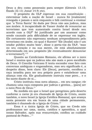 Deus a deu como possessão para sempre (Gênesis 13.15;
Êxodo 32.13; Josué 14.9; etc).
O propósito da OLP expresso em sua constituição exterminar toda a nação de Israel - nunca foi [realmente]
renegado e jamais o será enquanto o Islã continuar a ensinar
que "a Terra Santa" foi dada por Deus não aos judeus, mas
aos árabes. A incapacidade de Yasser Arafat de renunciar ao
terrorismo que tem aumentado contra Israel desde seu
acordo com a OLP9 foi justificado por um assessor como
sendo causado pela dificuldade de se expressar em inglês.
Ele certamente não expressou nenhum arrependimento pelo
terrorismo em árabe, no qual é fluente! "Ele [Arafat] não é um
orador público muito bom", disse o porta-voz da OLP, "mas
no seu coração e na sua mente, ele está absolutamente
determinado em seu propósito [de eventualmente denunciar
o terrorismo?]."10
Quanto ao Catolicismo Romano, ele afirma ser o novo
Israel e ensina que os judeus não são mais o povo escolhido
de Deus. O Concilio Vaticano II tenta esconder esse fato com
conversas ambíguas e enganadoras, mas seu significado é, a
despeito disso, bem claro: Ele [Deus], portanto, escolheu a
raça israelita para ser seu próprio povo e estabelecer uma
aliança com ela. Ele gradualmente instruiu esse povo... e o
fez santo diante de si...
Cristo instituiu essa nova aliança... em seu sangue; ele
chamou uma raça composta por judeus e gentios... [para] ser
o novo Povo de Deus.11
Na medida em que o Israel que peregrinou pelo deserto
conforme a carne já era chamado de Igreja de Cristo, assim
também, o novo Israel [a Igreja Católica Romana], que avança
nesta presente era em busca de uma cidade permanente,
também é chamado de a Igreja de Cristo.12
Essa é a única Igreja de Cristo, que no Credo nós
professamos ser uma, santa, católica e apostólica, a qual
nosso Salvador, após sua ressurreição, confiou ao cuidado
pastoral de Pedro...13

 