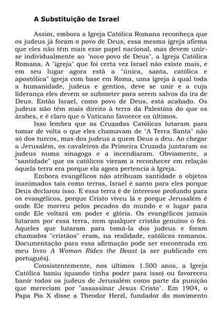 A Substituição de Israel
Assim, embora a Igreja Católica Romana reconheça que
os judeus já foram o povo de Deus, essa mesma igreja afirma
que eles não têm mais esse papel nacional, mas devem unirse individualmente ao "novo povo de Deus", a Igreja Católica
Romana. A "igreja" que foi certa vez Israel não existe mais, e
em seu lugar agora está a "única, santa, católica e
apostólica" igreja com base em Roma, uma igreja à qual toda
a humanidade, judeus e gentios, deve se unir e a cuja
liderança eles devem se submeter para serem salvos da ira de
Deus. Então Israel, como povo de Deus, está acabado. Os
judeus não têm mais direito à terra da Palestina do que os
árabes, e é claro que o Vaticano favorece os últimos.
Isso lembra que as Cruzadas Católicas lutaram para
tomar de volta o que eles chamavam de "A Terra Santa" não
só dos turcos, mas dos judeus a quem Deus a deu. Ao chegar
a Jerusalém, os cavaleiros da Primeira Cruzada juntaram os
judeus numa sinagoga e a incendiaram. Obviamente, a
"santidade" que os católicos vieram a reconhecer em relação
àquela terra era porque ela agora pertencia à Igreja.
Embora evangélicos não atribuam santidade a objetos
inanimados tais como terras, Israel é santo para eles porque
Deus declarou isso. E essa terra é de interesse profundo para
os evangélicos, porque Cristo viveu lá e porque Jerusalém é
onde Ele morreu pelos pecados do mundo e o lugar para
onde Ele voltará em poder e glória. Os evangélicos jamais
lutaram por essa terra, nem qualquer cristão genuíno o fez.
Aqueles que lutaram para tomá-la dos judeus e foram
chamados "cristãos" eram, na realidade, católicos romanos.
Documentação para essa afirmação pode ser encontrada em
meu livro A Woman Rides the Beast (a ser publicado em
português).
Consistentemente, nos últimos 1.500 anos, a Igreja
Católica baniu (quando tinha poder para isso) ou favoreceu
banir todos os judeus de Jerusalém como parte da punição
que mereciam por "assassinar Jesus Cristo". Em 1904, o
Papa Pio X disse a Theodor Herzl, fundador do movimento

 