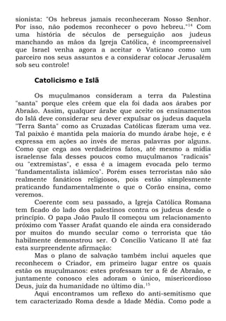 sionista: "Os hebreus jamais reconheceram Nosso Senhor.
Por isso, não podemos reconhecer o povo hebreu."14 Com
uma história de séculos de perseguição aos judeus
manchando as mãos da Igreja Católica, é incompreensível
que Israel venha agora a aceitar o Vaticano como um
parceiro nos seus assuntos e a considerar colocar Jerusalém
sob seu controle!
Catolicismo e Islã
Os muçulmanos consideram a terra da Palestina
"santa" porque eles crêem que ela foi dada aos árabes por
Abraão. Assim, qualquer árabe que aceite os ensinamentos
do Islã deve considerar seu dever expulsar os judeus daquela
"Terra Santa" como as Cruzadas Católicas fizeram uma vez.
Tal paixão é mantida pela maioria do mundo árabe hoje, e é
expressa em ações ao invés de meras palavras por alguns.
Como que cega aos verdadeiros fatos, até mesmo a mídia
israelense fala desses poucos como muçulmanos "radicais"
ou "extremistas", e essa é a imagem evocada pelo termo
"fundamentalista islâmico". Porém esses terroristas não são
realmente fanáticos religiosos, pois estão simplesmente
praticando fundamentalmente o que o Corão ensina, como
veremos.
Coerente com seu passado, a Igreja Católica Romana
tem ficado do lado dos palestinos contra os judeus desde o
princípio. O papa João Paulo II começou um relacionamento
próximo com Yasser Arafat quando ele ainda era considerado
por muitos do mundo secular como o terrorista que tão
habilmente demonstrou ser. O Concilio Vaticano II até faz
esta surpreendente afirmação:
Mas o plano de salvação também inclui aqueles que
reconhecem o Criador, em primeiro lugar entre os quais
estão os muçulmanos: estes professam ter a fé de Abraão, e
juntamente conosco eles adoram o único, misericordioso
Deus, juiz da humanidade no último dia.15
Aqui encontramos um reflexo do anti-semitismo que
tem caracterizado Roma desde a Idade Média. Como pode a

 