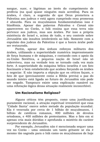 sangue, suor, e lágrimas ao invés do cumprimento de
profecia (na qual quase ninguém mais acredita). Para os
árabes, é claro, a sugestão de que Deus prometera a
Palestina aos judeus e está agora cumprindo essa promessa
é absurda. Para os muçulmanos fundamentalistas isso é
blasfêmia. Apesar das palavras Palestina e Canaã não
aparecerem no Corão, o Islã ensina que essa terra não
pertence aos judeus, mas aos árabes. Por isso a própria
existência de Israel e, acima de tudo, o seu controle sobre
Jerusalém são insultos intoleráveis ao Islã. Somente com a
expulsão dos judeus da Palestina é que a honra árabe pode
ser restaurada.
Porém, apesar dos árduos esforços militares dos
árabes, utilizando a superioridade numérica impressionante
de força humana e de máquinas, e contando com o apoio da
ex-União Soviética, a pequena nação de Israel não só
sobreviveu, mas na verdade tem se tornado cada vez mais
forte. A superioridade da máquina bélica israelita é um fato
fascinante e bem estabelecido que acabou forçando os árabes
a negociar. E não importa a objeção que os céticos façam, o
fato de que (precisamente como a Bíblia previu) a paz do
mundo inteiro está ligada ao futuro de Jerusalém não pode
ser negado. Tampouco existe uma explicação razoável ou
uma refutação lógica dessa situação realmente inconcebível.
Um Racionalismo Religioso?
Alguns céticos têm proposto, como uma justificação
puramente racional, a atração espiritual irresistível que essa
"Cidade Santa" exerce sobre metade da população mundial.
Ela é venerada por cerca de 1 bilhão de muçulmanos, 1
bilhão de católicos romanos, 400 milhões de devotos
ortodoxos, e 400 milhões de protestantes. Mas o fato em si
apenas cria mais dúvidas e aprofunda o mistério do caráter
surpreendente de Jerusalém.
Por exemplo, Jerusalém não é mencionada sequer uma
vez no Corão - uma omissão um tanto gritante se ela é
mesmo tão sagrada para o Islã como os muçulmanos de hoje

 