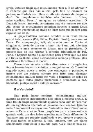 Igreja Católica fingir que muçulmanos "têm a fé de Abraão"?
É evidente que eles não a têm, pelo fato de odiarem os
judeus, os verdadeiros filhos de Abraão através de Isaque e
Jacó. Os muçulmanos também não "adoram o único,
misericordioso Deus..." em quem os cristãos acreditam. O
Deus de Israel, Yahweh, certamente não é o mesmo ser que
Alá, senão os muçulmanos amariam aqueles a quem Deus
deu a Terra Prometida ao invés de fazer tudo que podem para
expulsá-los de lá.
A Igreja Católica Romana acredita num Deus triuno
que é três pessoas (Pai, Filho, Espírito Santo), mas um só
Deus. Em comparação, Alá, de acordo com o Corão, é
singular ao invés de um ser triuno, não é um pai, não tem
um filho, e ama somente os justos, não os pecadores. O
próprio fato do Islã rejeitar o conceito trinitariano de Pai,
Filho, e Espírito Santo é o suficiente para provar que Alá não
é o Deus da Bíblia, como o catolicismo romano professa. Mas
o Vaticano II continua dizendo:
Durante os séculos muitas discussões e divergências
foram levantadas entre cristãos e muçulmanos. O Conselho
sagrado agora apela a todos que esqueçam o passado, e
insiste que um esforço sincero seja feito para alcançar
entendimento mútuo; tendo em vista o benefício de todos os
homens, que todos juntos preservem e promovam a paz,
liberdade, justiça social e valores morais.16
E a Verdade?
Não pode haver nenhum "entendimento mútuo"
quando as partes discordantes não falam a mesma língua. É
uma fraude fingir unanimidade quando cada lado do "acordo"
dá um significado diferente às palavras nele usadas. Quanto
mais é impossível alcançar um "entendimento mútuo" sobre
adorar a Deus e sobre Seus propósitos para a humanidade
quando cada um dos lados acredita num Deus diferente! O
Vaticano tem seu próprio significado e seu próprio propósito,
do qual nunca se afastou. O Islã, também, tem um plano
semelhante: conquistar o mundo para Alá e fazê-lo pela es-

 