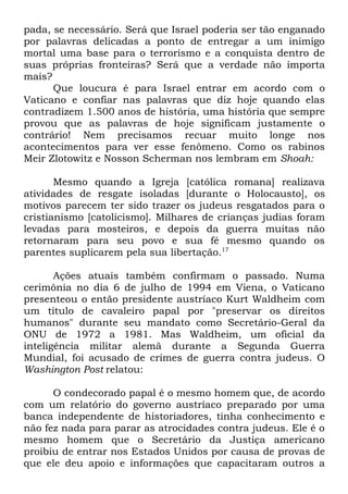 pada, se necessário. Será que Israel poderia ser tão enganado
por palavras delicadas a ponto de entregar a um inimigo
mortal uma base para o terrorismo e a conquista dentro de
suas próprias fronteiras? Será que a verdade não importa
mais?
Que loucura é para Israel entrar em acordo com o
Vaticano e confiar nas palavras que diz hoje quando elas
contradizem 1.500 anos de história, uma história que sempre
provou que as palavras de hoje significam justamente o
contrário! Nem precisamos recuar muito longe nos
acontecimentos para ver esse fenômeno. Como os rabinos
Meir Zlotowitz e Nosson Scherman nos lembram em Shoah:
Mesmo quando a Igreja [católica romana] realizava
atividades de resgate isoladas [durante o Holocausto], os
motivos parecem ter sido trazer os judeus resgatados para o
cristianismo [catolicismo]. Milhares de crianças judias foram
levadas para mosteiros, e depois da guerra muitas não
retornaram para seu povo e sua fé mesmo quando os
parentes suplicarem pela sua libertação.17
Ações atuais também confirmam o passado. Numa
cerimônia no dia 6 de julho de 1994 em Viena, o Vaticano
presenteou o então presidente austríaco Kurt Waldheim com
um título de cavaleiro papal por "preservar os direitos
humanos" durante seu mandato como Secretário-Geral da
ONU de 1972 a 1981. Mas Waldheim, um oficial da
inteligência militar alemã durante a Segunda Guerra
Mundial, foi acusado de crimes de guerra contra judeus. O
Washington Post relatou:
O condecorado papal é o mesmo homem que, de acordo
com um relatório do governo austríaco preparado por uma
banca independente de historiadores, tinha conhecimento e
não fez nada para parar as atrocidades contra judeus. Ele é o
mesmo homem que o Secretário da Justiça americano
proibiu de entrar nos Estados Unidos por causa de provas de
que ele deu apoio e informações que capacitaram outros a

 