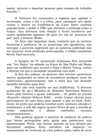 matar, torturar e deportar pessoas para campos de trabalho
forçado.18
O Vaticano fez concessões a regimes que apóiam o
terrorismo, como o Irã e a Líbia, para conseguir seu apoio
contra o aborto na Conferência do Cairo sobre controle
populacional, e pediu à ONU que aliviasse o embargo sobre o
Iraque. Sua abertura com relação a Israel aconteceu por
razões igualmente egoístas: ele quer ter voz no "processo de
paz" para o Oriente Médio.
Os fatos não importam mais, contanto que os sorrisos
iluminem o ambiente. Se as promessas são agradáveis, não
estrague a parceria sugerindo que as palavras poderiam não
ser sinceras. Com profunda preocupação, o rabino israelense
Neveh Tzuf escreveu:
A imagem na TV mostrando Achinoam Nini cantando
sua "Ave Maria" no sábado na Praça de São Pedro em Roma
para um audiência que incluía o Papa e Madre Teresa, indica
a direção em que a sociedade israelense está indo...
O fato dos judeus, no decorrer dos séculos, preferirem
morrer queimados ao invés de reconhecer qualquer ícone do
catolicismo, aparentemente, não é mais que um distante
episódio histórico para Nini.
Nini não está sozinha na sua indiferença. O descaso
audacioso do [ex-] Ministro de Relações Exteriores Shimon
Peres pela história é quase sufocante... ele pediu ao [então]
chanceler alemão Helmut Kohl... enviar tropas alemãs para
participarem de uma força para manter a paz no Golã. Kohl,
ciente do atrito que poderia resultar entre militares alemães e
israelenses, e não tão seguro quanto Peres de que o mundo já
tenha
esquecido
o
último
confronto,
recusou
terminantemente...
Nini preferiu ignorar o martírio de milhares de judeus
que foram perseguidos pela igreja que patrocinou sua
apresentação. Peres, não menos ansioso na sua missão por
horizontes amplos, ficou satisfeito em esquecer os
assassinatos de centenas de civis judeus pelas mãos de seus

 