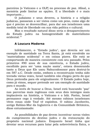 parceiros [o Vaticano e a OLP] no processo de paz. Afinal, a
memória pode limitar as opções. E a liberdade é o mais
importante...
O judaísmo e seus deveres, a história e a religião
judaicas, passaram a ser vistos como um peso, como algo de
que é preciso se desvencilhar, para dar aos israelenses uma
medida total de liberdade em sua vida política e cultural.
Mas o resultado natural disso seria o desaparecimento
do Estado judeu na homogeneidade do materialismo
ocidental.19
A Loucura Moderna
Infelizmente, o "Estado judeu", que deveria ser um
exemplo de santidade na Terra Santa, já está envolvido no
"materialismo ocidental" e em coisas piores. Ele está se
comportando de maneira consistente com seu passado. Pelos
primeiros 490 anos de sua existência, o Estado judeu,
escolhido para ser "uma nação santa", estava desonrando
tanto a Deus que Ele usou Nabucodonosor para destruí-lo
em 587 a.C. Desde então, embora a reconstrução tenha sido
tentada várias vezes, Israel também não chegou perto do que
Deus pretendia para ele originalmente. O Estado judeu hoje,
como já vimos, sequer pretende ser um exemplo de santidade
para o mundo.
Ao invés de buscar a Deus, Israel está buscando "paz"
nas parcerias mais ingênuas com seus dois inimigos mais
implacáveis na história, o Vaticano e o Islã. Porém, Israel
permanece cego à verdade. Até mesmo rabinos israelenses
vêem rosas onde Tzuf vê espinhos. O rabino Jacobovits,
antigo Rabino-Mor da Inglaterra e da Comunidade Britânica,
disse entusiasmado:
As possibilidades de paz devem incentivar novas visões
do cumprimento do destino judeu e da restauração do
propósito nacional judaico. Enquanto Israel tinha que
devotar seus recursos para lutar pela sobrevivência física, o

 