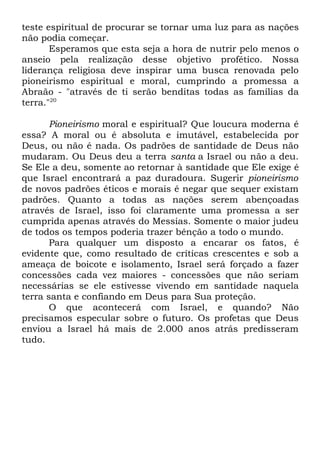 teste espiritual de procurar se tornar uma luz para as nações
não podia começar.
Esperamos que esta seja a hora de nutrir pelo menos o
anseio pela realização desse objetivo profético. Nossa
liderança religiosa deve inspirar uma busca renovada pelo
pioneirismo espiritual e moral, cumprindo a promessa a
Abraão - "através de ti serão benditas todas as famílias da
terra."20
Pioneirismo moral e espiritual? Que loucura moderna é
essa? A moral ou é absoluta e imutável, estabelecida por
Deus, ou não é nada. Os padrões de santidade de Deus não
mudaram. Ou Deus deu a terra santa a Israel ou não a deu.
Se Ele a deu, somente ao retornar à santidade que Ele exige é
que Israel encontrará a paz duradoura. Sugerir pioneirismo
de novos padrões éticos e morais é negar que sequer existam
padrões. Quanto a todas as nações serem abençoadas
através de Israel, isso foi claramente uma promessa a ser
cumprida apenas através do Messias. Somente o maior judeu
de todos os tempos poderia trazer bênção a todo o mundo.
Para qualquer um disposto a encarar os fatos, é
evidente que, como resultado de críticas crescentes e sob a
ameaça de boicote e isolamento, Israel será forçado a fazer
concessões cada vez maiores - concessões que não seriam
necessárias se ele estivesse vivendo em santidade naquela
terra santa e confiando em Deus para Sua proteção.
O que acontecerá com Israel, e quando? Não
precisamos especular sobre o futuro. Os profetas que Deus
enviou a Israel há mais de 2.000 anos atrás predisseram
tudo.

 