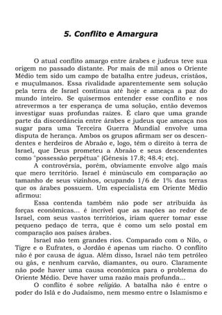 5. Conflito e Amargura

O atual conflito amargo entre árabes e judeus teve sua
origem no passado distante. Por mais de mil anos o Oriente
Médio tem sido um campo de batalha entre judeus, cristãos,
e muçulmanos. Essa rivalidade aparentemente sem solução
pela terra de Israel continua até hoje e ameaça a paz do
mundo inteiro. Se quisermos entender esse conflito e nos
atrevermos a ter esperança de uma solução, então devemos
investigar suas profundas raízes. É claro que uma grande
parte da discordância entre árabes e judeus que ameaça nos
sugar para uma Terceira Guerra Mundial envolve uma
disputa de herança. Ambos os grupos afirmam ser os descendentes e herdeiros de Abraão e, logo, têm o direito à terra de
Israel, que Deus prometeu a Abraão e seus descendentes
como "possessão perpétua" (Gênesis 17.8; 48.4; etc).
A controvérsia, porém, obviamente envolve algo mais
que mero território. Israel é minúsculo em comparação ao
tamanho de seus vizinhos, ocupando 1/6 de 1% das terras
que os árabes possuem. Um especialista em Oriente Médio
afirmou:
Essa contenda também não pode ser atribuída às
forças econômicas... é incrível que as nações ao redor de
Israel, com seus vastos territórios, iriam querer tomar esse
pequeno pedaço de terra, que é como um selo postal em
comparação aos países árabes.
Israel não tem grandes rios. Comparado com o Nilo, o
Tigre e o Eufrates, o Jordão é apenas um riacho. O conflito
não é por causa de água. Além disso, Israel não tem petróleo
ou gás, e nenhum carvão, diamantes, ou ouro. Claramente
não pode haver uma causa econômica para o problema do
Oriente Médio. Deve haver uma razão mais profunda...
O conflito é sobre religião. A batalha não é entre o
poder do Islã e do Judaísmo, nem mesmo entre o Islamismo e

 