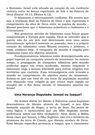 o Sionismo. Israel está situado no coração de um confronto
violento entre as forças espirituais do Islã e da Palavra de
Deus (Daniel 10.13; Efésios 6.12).
O Islamismo é extremamente confiante. Ele ensina que
tem a revelação final da Palavra de Deus e que representa o
cumprimento da obra de Deus entre as nações do mundo...
Maomé proclama que o Islamismo substituiu o Judaísmo e o
Cristianismo.1
Nos primeiros séculos do Islamismo suas forças quase
conquistaram a Europa pela espada. Deve-se entender que a
guerra não foi um zelo mal direcionado nem uma santa
determinação aplicável somente ao passado, mas é o próprio
coração do islamismo como Maomé ensinou e praticou, e
como continua hoje. A conquista do mundo é exigida pelo
Islamismo como seu objetivo imutável.
Fundamentalistas islâmicos estão desempenhando seu
papel especial na conquista através do terrorismo. Ao mesmo
tempo, a propagação de mesquitas islâmicas pelo mundo
ocidental segue em ritmo acelerado, mesmo enquanto o
Islamismo nega a mesma liberdade para outras religiões nos
territórios que controla. Essa intransigência está levando o
mundo ao cumprimento do objetivo maior do Islamismo.
Estima-se que um total de um terço da população mundial
terá abraçado essa religião (a que cresce mais rápido no
mundo) até o fim deste século. O Islamismo marcha em
frente!
Uma Herança Disputada: Ismael ou Isaque?
Os árabes dizem ter direito à Palestina como supostos
descendentes de Abraão através de Ismael, o seu filho
bastardo nascido de Hagar, a serva de Sara. Do ponto de
vista lógico, é inconcebível que um filho ilegítimo tivesse
preferência sobre um filho verdadeiro. Além disso, a Bíblia
deixa claro que Ismael, o filho ilegítimo, não era o herdeiro da
promessa da terra de Canaã, que Abraão recebeu de Deus.
Essa bênção específica pertencia a Isaque, que é claramente

 