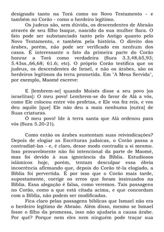 designado tanto na Torá como no Novo Testamento - e
também no Corão - como o herdeiro legítimo.
Os judeus são, sem dúvida, os descendentes de Abraão
através de seu filho Isaque, nascido da sua mulher Sara. O
fato pode ser substanciado tanto pelo Antigo quanto pelo
Novo Testamento, e também pela história. O direito dos
árabes, porém, não pode ser verificado em nenhum dos
casos. É interessante o fato da primeira parte do Corão
honrar a Torá como verdadeira (Sura 3.3,48,65,93;
5.43ss.,66,68; 61.6; etc). O próprio Corão testifica que os
judeus, os descendentes de Israel, e não os árabes, são os
herdeiros legítimos da terra prometida. Em "A Mesa Servida",
por exemplo, Maomé escreve:
E [lembrem-se] quando Moisés disse a seu povo [os
israelitas]: O meu povo! Lembrem-se do favor de Alá a vós,
como Ele colocou entre vós profetas, e Ele vos fez reis, e vos
deu aquilo [que] Ele não deu a mais nenhuma [outra] de
Suas criaturas.
Ó meu povo! Ide à terra santa que Alá ordenou para
vós (Sura 5.20-21).
Como então os árabes sustentam suas reivindicações?
Depois de elogiar as Escrituras judaicas, o Corão passa a
contradizê-las - e, é claro, desse modo contradiz a si mesmo.
Isso provavelmente não foi intencional da parte de Maomé,
mas foi devido à sua ignorância da Bíblia. Estudiosos
islâmicos hoje, porém, tentam desculpar essa óbvia
incoerência afirmando que, depois do Corão tê-la elogiado, a
Bíblia foi pervertida. É por isso que o Corão mais tarde,
supostamente, corrige os erros que foram insinuados na
Bíblia. Essa alegação é falsa, como veremos. Tais passagens
no Corão, como a que está citada acima, e que concordam
com a Bíblia, não podem ser modificadas.
Fica claro pelas passagens bíblicas que Ismael não era
o herdeiro legítimo de Abraão. Além disso, mesmo se Ismael
fosse o filho da promessa, isso não ajudaria a causa árabe.
Por quê? Porque nem eles nem ninguém pode traçar sua

 