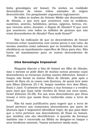 linha genealógica até Ismael. Os árabes na realidade
descenderam de várias tribos nômades de origem
desconhecida. Um pesquisador argumenta logicamente:
Se todos os árabes do Oriente Médio são descendentes
de Abraão, o que será que aconteceu com os acádicos,
sumérios, assírios, babilônios, persas, egípcios, heteus, etc.
que viveram antes, durante, e depois de Abraão? O que será
que aconteceu com todos os milhões de pessoas que não
eram descendentes de Abraão? Para onde foram?2
Não há indicação de que os descendentes de Ismael
tentaram evitar casamentos com outros povos à sua volta, da
mesma maneira como sabemos que os israelitas fizeram em
obediência ao mandamento específico de Deus para eles. Não
havia tal mandamento para os outros descendentes de
Abraão.
Uma Genealogia Impossível
Ninguém discute o fato de Ismael ser filho de Abraão,
mas o mesmo se pode dizer de muitas outras pessoas cujos
descendentes se tornaram muitas nações diferentes. Ismael e
Isaque não foram os únicos filhos de Abraão, pois após a
morte de Sara ele se casou com Quetura, de quem teve mais
seis filhos (Gênesis 25.1-4). Isaque também teve dois filhos,
Esaú e Jacó. O primeiro desprezou a sua herança e a vendeu
para Jacó que mais tarde recebeu de Deus um novo nome,
Israel (Gênesis 32.28). Foi aos seus descendentes que Deus
trouxe à terra que assim ficou conhecida como a terra de
Israel.
Não há mais justificativa para sugerir que a terra de
Israel pertence aos numerosos descendentes por parte de
Quetura (que é impossível identificar hoje), do que para dizer
que a terra pertence aos descendentes de Esaú ou Ismael,
que também não são identificáveis. A questão da herança
também não é encerrada na Bíblia ao designar-se Isaque e
seus herdeiros somente. Vamos esclarecer ainda mais.

 