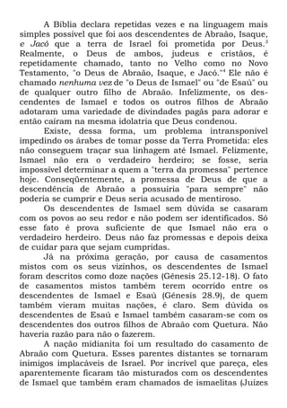A Bíblia declara repetidas vezes e na linguagem mais
simples possível que foi aos descendentes de Abraão, Isaque,
e Jacó que a terra de Israel foi prometida por Deus.3
Realmente, o Deus de ambos, judeus e cristãos, é
repetidamente chamado, tanto no Velho como no Novo
Testamento, "o Deus de Abraão, Isaque, e Jacó."4 Ele não é
chamado nenhuma vez de "o Deus de Ismael" ou "de Esaú" ou
de qualquer outro filho de Abraão. Infelizmente, os descendentes de Ismael e todos os outros filhos de Abraão
adotaram uma variedade de divindades pagãs para adorar e
então caíram na mesma idolatria que Deus condenou.
Existe, dessa forma, um problema intransponível
impedindo os árabes de tomar posse da Terra Prometida: eles
não conseguem traçar sua linhagem até Ismael. Felizmente,
Ismael não era o verdadeiro herdeiro; se fosse, seria
impossível determinar a quem a "terra da promessa" pertence
hoje. Conseqüentemente, a promessa de Deus de que a
descendência de Abraão a possuiria "para sempre" não
poderia se cumprir e Deus seria acusado de mentiroso.
Os descendentes de Ismael sem dúvida se casaram
com os povos ao seu redor e não podem ser identificados. Só
esse fato é prova suficiente de que Ismael não era o
verdadeiro herdeiro. Deus não faz promessas e depois deixa
de cuidar para que sejam cumpridas.
Já na próxima geração, por causa de casamentos
mistos com os seus vizinhos, os descendentes de Ismael
foram descritos como doze nações (Gênesis 25.12-18). O fato
de casamentos mistos também terem ocorrido entre os
descendentes de Ismael e Esaú (Gênesis 28.9), de quem
também vieram muitas nações, é claro. Sem dúvida os
descendentes de Esaú e Ismael também casaram-se com os
descendentes dos outros filhos de Abraão com Quetura. Não
haveria razão para não o fazerem.
A nação midianita foi um resultado do casamento de
Abraão com Quetura. Esses parentes distantes se tornaram
inimigos implacáveis de Israel. Por incrível que pareça, eles
aparentemente ficaram tão misturados com os descendentes
de Ismael que também eram chamados de ismaelitas (Juízes

 
