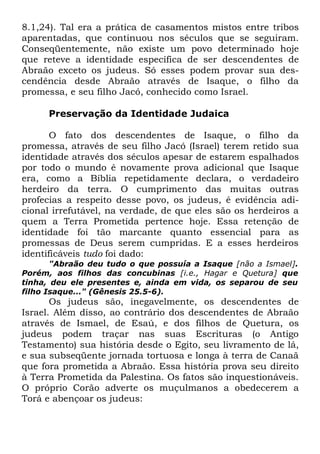 8.1,24). Tal era a prática de casamentos mistos entre tribos
aparentadas, que continuou nos séculos que se seguiram.
Conseqüentemente, não existe um povo determinado hoje
que reteve a identidade específica de ser descendentes de
Abraão exceto os judeus. Só esses podem provar sua descendência desde Abraão através de Isaque, o filho da
promessa, e seu filho Jacó, conhecido como Israel.
Preservação da Identidade Judaica
O fato dos descendentes de Isaque, o filho da
promessa, através de seu filho Jacó (Israel) terem retido sua
identidade através dos séculos apesar de estarem espalhados
por todo o mundo é novamente prova adicional que Isaque
era, como a Bíblia repetidamente declara, o verdadeiro
herdeiro da terra. O cumprimento das muitas outras
profecias a respeito desse povo, os judeus, é evidência adicional irrefutável, na verdade, de que eles são os herdeiros a
quem a Terra Prometida pertence hoje. Essa retenção de
identidade foi tão marcante quanto essencial para as
promessas de Deus serem cumpridas. E a esses herdeiros
identificáveis tudo foi dado:
"Abraão deu tudo o que possuía a Isaque [não a Ismael].
Porém, aos filhos das concubinas [i.e., Hagar e Quetura] que
tinha, deu ele presentes e, ainda em vida, os separou de seu
filho Isaque..." (Gênesis 25.5-6).

Os judeus são, inegavelmente, os descendentes de
Israel. Além disso, ao contrário dos descendentes de Abraão
através de Ismael, de Esaú, e dos filhos de Quetura, os
judeus podem traçar nas suas Escrituras (o Antigo
Testamento) sua história desde o Egito, seu livramento de lá,
e sua subseqüente jornada tortuosa e longa à terra de Canaã
que fora prometida a Abraão. Essa história prova seu direito
à Terra Prometida da Palestina. Os fatos são inquestionáveis.
O próprio Corão adverte os muçulmanos a obedecerem a
Torá e abençoar os judeus:

 