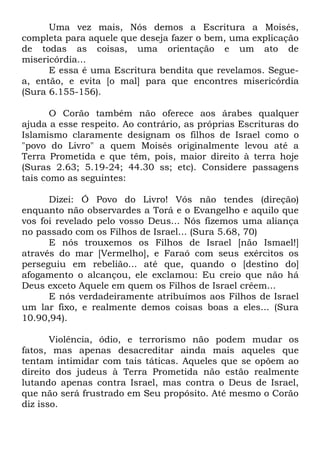 Uma vez mais, Nós demos a Escritura a Moisés,
completa para aquele que deseja fazer o bem, uma explicação
de todas as coisas, uma orientação e um ato de
misericórdia...
E essa é uma Escritura bendita que revelamos. Seguea, então, e evita [o mal] para que encontres misericórdia
(Sura 6.155-156).
O Corão também não oferece aos árabes qualquer
ajuda a esse respeito. Ao contrário, as próprias Escrituras do
Islamismo claramente designam os filhos de Israel como o
"povo do Livro" a quem Moisés originalmente levou até a
Terra Prometida e que têm, pois, maior direito à terra hoje
(Suras 2.63; 5.19-24; 44.30 ss; etc). Considere passagens
tais como as seguintes:
Dizei: Ó Povo do Livro! Vós não tendes (direção)
enquanto não observardes a Torá e o Evangelho e aquilo que
vos foi revelado pelo vosso Deus... Nós fizemos uma aliança
no passado com os Filhos de Israel... (Sura 5.68, 70)
E nós trouxemos os Filhos de Israel [não Ismael!]
através do mar [Vermelho], e Faraó com seus exércitos os
perseguiu em rebelião... até que, quando o [destino do]
afogamento o alcançou, ele exclamou: Eu creio que não há
Deus exceto Aquele em quem os Filhos de Israel crêem...
E nós verdadeiramente atribuímos aos Filhos de Israel
um lar fixo, e realmente demos coisas boas a eles... (Sura
10.90,94).
Violência, ódio, e terrorismo não podem mudar os
fatos, mas apenas desacreditar ainda mais aqueles que
tentam intimidar com tais táticas. Aqueles que se opõem ao
direito dos judeus à Terra Prometida não estão realmente
lutando apenas contra Israel, mas contra o Deus de Israel,
que não será frustrado em Seu propósito. Até mesmo o Corão
diz isso.

 