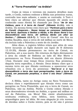 A "Terra Prometida" na Arábia?
Como já vimos e veremos em maiores detalhes mais
tarde, o Corão, embora endosse a Bíblia nas primeiras suras,
contradiz isso mais adiante, e assim se contradiz. A Torá é
bem clara ao afirmar que Abraão (quando ele ainda era
conhecido como Abrão) foi chamado por Deus "de Ur dos
Caldeus, para ir à terra de Canaã" (Gênesis 11.31), não à
Arábia. Da mesma forma está claro que "Partiram para a terra
de Canaã; chegaram... Nesse tempo os cananeus habitavam
essa terra. Apareceu o Senhor a Abrão, e lhe disse: Darei à tua
descendência esta terra. Ali edificou Abrão um altar ao
Senhor..." (Gênesis 12.5-7). A "terra de Canaã" não fica na

Arábia Saudita, mas a cerca de mil milhas ao norte de Meca;
ela incluía toda a Palestina a oeste do rio Jordão.
Além disso, o registro bíblico relata que além de uma
breve incursão ao Egito durante um lapso de fé (Gênesis
12.10-20), Abraão permaneceu na terra de Canaã, ou
Palestina, até a sua morte. Ele retornou do Egito diretamente
à área da cidade de Sodoma ao lado do Mar Morto e
permaneceu na Terra Prometida dali em diante (Gênesis
13ss). Durante esse tempo Deus renovou Sua promessa,
daquela terra específica, a Abraão. Deus deixou claro que a
mesma terra em que Abraão continuou a apascentar seus
rebanhos era a terra da promessa: "Dar-te-ei e à tua
descendência a terra das tuas peregrinações, toda a terra de
Canaã, em possessão perpétua, e serei o seu Deus" (Gênesis
17.8).

A Bíblia, tanto no Antigo como no Novo Testamento,
declara clara e repetidamente que Abraão viveu como um
peregrino na Terra Prometida, que era a terra de Canaã, ou
Palestina, não na Arábia. Porém o Corão coloca Abraão e
seus descendentes vivendo na Arábia, a quase mil milhas ao
sul da Palestina, em Meca! Não existe absolutamente
nenhuma evidência, nem bíblica, nem histórica, ou
arqueológica para tal idéia. Só essa alegação já cria nuvens
de dúvidas sobre o Corão inteiro, pois se ele não é preciso

 