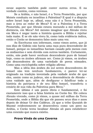 nesse aspecto também pode conter outros erros. E na
verdade contém, como veremos.
Se a Arábia, e não Israel, é a Terra Prometida, por que
Moisés conduziu os israelitas à Palestina? E qual é a disputa
sobre Israel hoje se, afinal, essa não é a Terra Prometida,
mas a área ao redor de Meca? E se a Palestina é a Terra
Prometida, por que Abraão estava morando a mil milhas de
distância, em Meca? Até mesmo imaginar que Abraão viveu
em Meca é negar tanto a história quanto a Bíblia e rejeitar
toda razão. E se ele não viveu lá, como toda evidência indica,
então o Corão se demonstra falso mais uma vez.
As Escrituras nos informam, como vimos antes, que já
nos dias de Gideão não havia uma raça pura descendente de
Ismael, porque os ismaelitas haviam casado pelo menos com
os midianitas e sem dúvida com outros também. Certamente,
então, não pode haver nenhum descendente puro de Ismael
hoje, como os árabes afirmam ser. Como já vimos, os árabes
são descendentes de uma variedade de povos nômades.
Como uma enciclopédia sobre religião afirma:
Mas a idéia dos árabes do sul serem descendentes de
Ismael não tem nenhum fundamento, e parece ter-se
originado na tradição inventada pela vaidade árabe de que
eles, assim como os judeus, são a descendência de Abraão uma vaidade que, além de desfigurar e falsificar toda a
história do patriarca e de seu filho Ismael, transferiu o
cenário de sua vida da Palestina para Meca.5
Este último é um ponto óbvio e fundamental, e foi
exatamente isso que a falsa história no Corão fez. Ele coloca
Abraão vivendo, como já vimos, a quase mil milhas da Terra
Prometida, onde a Bíblia diz que ele passou seus dias e anos
depois de deixar Ur dos Caldeus. Já que a tribo Quraish de
Maomé evidentemente se desenvolveu como um povo na
Arábia, o Corão tenta localizar Abraão ali para estabelecer
uma conexão que nunca existiu.
Prova Vinda de uma Caverna

 