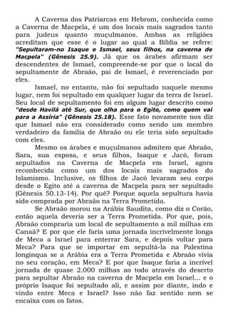 A Caverna dos Patriarcas em Hebrom, conhecida como
a Caverna de Macpela, é um dos locais mais sagrados tanto
para judeus quanto muçulmanos. Ambas as religiões
acreditam que esse é o lugar ao qual a Bíblia se refere:
"Sepultaram-no Isaque e Ismael, seus filhos, na caverna de
Macpela" (Gênesis 25.9). Já que os árabes afirmam ser

descendentes de Ismael, compreende-se por que o local do
sepultamente de Abraão, pai de Ismael, é reverenciado por
eles.
Ismael, no entanto, não foi sepultado naquele mesmo
lugar, nem foi sepultado em qualquer lugar da terra de Israel.
Seu local de sepultamento foi em algum lugar descrito como
"desde Havilá até Sur, que olha para o Egito, como quem vai
para a Assíria" (Gênesis 25.18). Esse fato novamente nos diz

que Ismael não era considerado como sendo um membro
verdadeiro da família de Abraão ou ele teria sido sepultado
com eles.
Mesmo os árabes e muçulmanos admitem que Abraão,
Sara, sua esposa, e seus filhos, Isaque e Jacó, foram
sepultados na Caverna de Macpela em Israel, agora
reconhecida como um dos locais mais sagrados do
Islamismo. Inclusive, os filhos de Jacó levaram seu corpo
desde o Egito até a caverna de Macpela para ser sepultado
(Gênesis 50.13-14). Por quê? Porque aquela sepultura havia
sido comprada por Abraão na Terra Prometida.
Se Abraão morou na Arábia Saudita, como diz o Corão,
então aquela deveria ser a Terra Prometida. Por que, pois,
Abraão compraria um local de sepultamento a mil milhas em
Canaã? E por que ele faria uma jornada incrivelmente longa
de Meca a Israel para enterrar Sara, e depois voltar para
Meca? Para que se importar em sepultá-la na Palestina
longínqua se a Arábia era a Terra Prometida e Abraão vivia
no seu coração, em Meca? E por que Isaque faria a incrível
jornada de quase 2.000 milhas ao todo através do deserto
para sepultar Abraão na caverna de Macpela em Israel... e o
próprio Isaque foi sepultado ali, e assim por diante, indo e
vindo entre Meca e Israel? Isso não faz sentido nem se
encaixa com os fatos.

 
