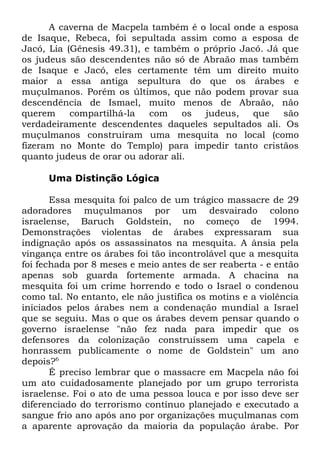 A caverna de Macpela também é o local onde a esposa
de Isaque, Rebeca, foi sepultada assim como a esposa de
Jacó, Lia (Gênesis 49.31), e também o próprio Jacó. Já que
os judeus são descendentes não só de Abraão mas também
de Isaque e Jacó, eles certamente têm um direito muito
maior a essa antiga sepultura do que os árabes e
muçulmanos. Porém os últimos, que não podem provar sua
descendência de Ismael, muito menos de Abraão, não
querem
compartilhá-la
com
os
judeus,
que
são
verdadeiramente descendentes daqueles sepultados ali. Os
muçulmanos construíram uma mesquita no local (como
fizeram no Monte do Templo) para impedir tanto cristãos
quanto judeus de orar ou adorar ali.
Uma Distinção Lógica
Essa mesquita foi palco de um trágico massacre de 29
adoradores muçulmanos por um desvairado colono
israelense, Baruch Goldstein, no começo de 1994.
Demonstrações violentas de árabes expressaram sua
indignação após os assassinatos na mesquita. A ânsia pela
vingança entre os árabes foi tão incontrolável que a mesquita
foi fechada por 8 meses e meio antes de ser reaberta - e então
apenas sob guarda fortemente armada. A chacina na
mesquita foi um crime horrendo e todo o Israel o condenou
como tal. No entanto, ele não justifica os motins e a violência
iniciados pelos árabes nem a condenação mundial a Israel
que se seguiu. Mas o que os árabes devem pensar quando o
governo israelense "não fez nada para impedir que os
defensores da colonização construíssem uma capela e
honrassem publicamente o nome de Goldstein" um ano
depois?6
É preciso lembrar que o massacre em Macpela não foi
um ato cuidadosamente planejado por um grupo terrorista
israelense. Foi o ato de uma pessoa louca e por isso deve ser
diferenciado do terrorismo contínuo planejado e executado a
sangue frio ano após ano por organizações muçulmanas com
a aparente aprovação da maioria da população árabe. Por

 