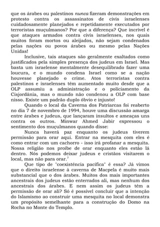 que os árabes ou palestinos nunca fizeram demonstrações em
protesto contra os assassinatos de civis israelenses
cuidadosamente planejados e repetidamente executados por
terroristas muçulmanos? Por que a diferença? Que incrível é
que ataques armados contra civis israelenses, nos quais
muitos foram mortos ou aleijados, não sejam condenados
pelas nações ou povos árabes ou mesmo pelas Nações
Unidas!
Inclusive, tais ataques são geralmente exaltados como
justificados pela simples presença dos judeus em Israel. Mas
basta um israelense mentalmente desequilibrado fazer uma
loucura, e o mundo condena Israel como se a nação
houvesse planejado o crime. Atos terroristas contra
palestinos e israelenses têm aumentado muito desde que a
OLP assumiu a administração e o policiamento da
Cisjordânia, mas o mundo não condenou a OLP com base
nisso. Existe um padrão duplo óbvio e injusto!
Quando o local da Caverna dos Patriarcas foi reaberto
no dia 7 de novembro de 1994, houve uma discussão amarga
entre árabes e judeus, que lançaram insultos e ameaças uns
contra os outros. Minwar Ahmed Jabir expressou o
sentimento dos muçulmanos quando disse:
Nunca haverá paz enquanto os judeus tiverem
permissão para orar aqui. Entrar na mesquita com eles é
como entrar com um cachorro - isso irá profanar a mesquita.
Nossa religião nos proíbe de orar enquanto eles estão lá
dentro. Nós podemos deixar judeus e cristãos visitarem o
local, mas não para orar.7
Que tipo de "coexistência pacífica" é essa? Já vimos
que o direito israelense à caverna de Macpela é muito mais
substancial que o dos árabes. Muitos dos mais importantes
ancestrais dos judeus estão enterrados ali, mas nenhum dos
ancestrais dos árabes. E nem assim os judeus têm a
permissão de orar ali? Só é possível concluir que a intenção
do Islamismo ao construir uma mesquita no local demonstra
um propósito semelhante para a construção do Domo na
Rocha no Monte do Templo.

 