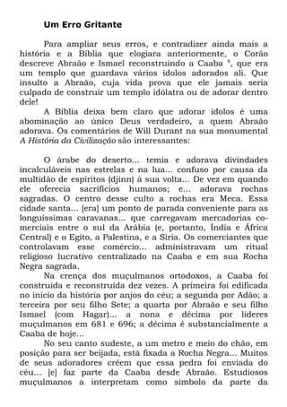 Um Erro Gritante
Para ampliar seus erros, e contradizer ainda mais a
história e a Bíblia que elogiara anteriormente, o Corão
descreve Abraão e Ismael reconstruindo a Caaba 8, que era
um templo que guardava vários ídolos adorados ali. Que
insulto a Abraão, cuja vida prova que ele jamais seria
culpado de construir um templo idólatra ou de adorar dentro
dele!
A Bíblia deixa bem claro que adorar ídolos é uma
abominação ao único Deus verdadeiro, a quem Abraão
adorava. Os comentários de Will Durant na sua monumental
A História da Civilização são interessantes:
O árabe do deserto... temia e adorava divindades
incalculáveis nas estrelas e na lua... confuso por causa da
multidão de espíritos (djinn) à sua volta... De vez em quando
ele oferecia sacrifícios humanos; e... adorava rochas
sagradas. O centro desse culto a rochas era Meca. Essa
cidade santa... [era] um ponto de parada conveniente para as
longuíssimas caravanas... que carregavam mercadorias comerciais entre o sul da Arábia (e, portanto, Índia e África
Central) e o Egito, a Palestina, e a Síria. Os comerciantes que
controlavam esse comércio... administravam um ritual
religioso lucrativo centralizado na Caaba e em sua Rocha
Negra sagrada.
Na crença dos muçulmanos ortodoxos, a Caaba foi
construída e reconstruída dez vezes. A primeira foi edificada
no início da história por anjos do céu; a segunda por Adão; a
terceira por seu filho Sete; a quarta por Abraão e seu filho
Ismael (com Hagar)... a nona e décima por líderes
muçulmanos em 681 e 696; a décima é substancialmente a
Caaba de hoje...
No seu canto sudeste, a um metro e meio do chão, em
posição para ser beijada, está fixada a Rocha Negra... Muitos
de seus adoradores crêem que essa pedra foi enviada do
céu... [e] faz parte da Caaba desde Abraão. Estudiosos
muçulmanos a interpretam como símbolo da parte da

 