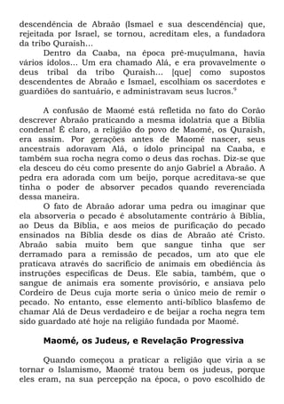 descendência de Abraão (Ismael e sua descendência) que,
rejeitada por Israel, se tornou, acreditam eles, a fundadora
da tribo Quraish...
Dentro da Caaba, na época pré-muçulmana, havia
vários ídolos... Um era chamado Alá, e era provavelmente o
deus tribal da tribo Quraish... [que] como supostos
descendentes de Abraão e Ismael, escolhiam os sacerdotes e
guardiões do santuário, e administravam seus lucros.9
A confusão de Maomé está refletida no fato do Corão
descrever Abraão praticando a mesma idolatria que a Bíblia
condena! É claro, a religião do povo de Maomé, os Quraish,
era assim. Por gerações antes de Maomé nascer, seus
ancestrais adoravam Alá, o ídolo principal na Caaba, e
também sua rocha negra como o deus das rochas. Diz-se que
ela desceu do céu como presente do anjo Gabriel a Abraão. A
pedra era adorada com um beijo, porque acreditava-se que
tinha o poder de absorver pecados quando reverenciada
dessa maneira.
O fato de Abraão adorar uma pedra ou imaginar que
ela absorveria o pecado é absolutamente contrário à Bíblia,
ao Deus da Bíblia, e aos meios de purificação do pecado
ensinados na Bíblia desde os dias de Abraão até Cristo.
Abraão sabia muito bem que sangue tinha que ser
derramado para a remissão de pecados, um ato que ele
praticava através do sacrifício de animais em obediência às
instruções específicas de Deus. Ele sabia, também, que o
sangue de animais era somente provisório, e ansiava pelo
Cordeiro de Deus cuja morte seria o único meio de remir o
pecado. No entanto, esse elemento anti-bíblico blasfemo de
chamar Alá de Deus verdadeiro e de beijar a rocha negra tem
sido guardado até hoje na religião fundada por Maomé.
Maomé, os Judeus, e Revelação Progressiva
Quando começou a praticar a religião que viria a se
tornar o Islamismo, Maomé tratou bem os judeus, porque
eles eram, na sua percepção na época, o povo escolhido de

 