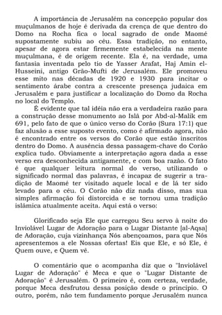 A importância de Jerusalém na concepção popular dos
muçulmanos de hoje é derivada da crença de que dentro do
Domo na Rocha fica o local sagrado de onde Maomé
supostamente subiu ao céu. Essa tradição, no entanto,
apesar de agora estar firmemente estabelecida na mente
muçulmana, é de origem recente. Ela é, na verdade, uma
fantasia inventada pelo tio de Yasser Arafat, Haj Amin elHusseini, antigo Grão-Mufti de Jerusalém. Ele promoveu
esse mito nas décadas de 1920 e 1930 para incitar o
sentimento árabe contra a crescente presença judaica em
Jerusalém e para justificar a localização do Domo da Rocha
no local do Templo.
É evidente que tal idéia não era a verdadeira razão para
a construção desse monumento ao Islã por Abd-al-Malik em
691, pelo fato de que o único verso do Corão (Sura 17:1) que
faz alusão a esse suposto evento, como é afirmado agora, não
é encontrado entre os versos do Corão que estão inscritos
dentro do Domo. A ausência dessa passagem-chave do Corão
explica tudo. Obviamente a interpretação agora dada a esse
verso era desconhecida antigamente, e com boa razão. O fato
é que qualquer leitura normal do verso, utilizando o
significado normal das palavras, é incapaz de sugerir a tradição de Maomé ter visitado aquele local e de lá ter sido
levado para o céu. O Corão não diz nada disso, mas sua
simples afirmação foi distorcida e se tornou uma tradição
islâmica atualmente aceita. Aqui está o verso:
Glorificado seja Ele que carregou Seu servo à noite do
Inviolável Lugar de Adoração para o Lugar Distante [al-Aqsa]
de Adoração, cuja vizinhança Nós abençoamos, para que Nós
apresentemos a ele Nossas ofertas! Eis que Ele, e só Ele, é
Quem ouve, e Quem vê.
O comentário que o acompanha diz que o "Inviolável
Lugar de Adoração" é Meca e que o "Lugar Distante de
Adoração" é Jerusalém. O primeiro é, com certeza, verdade,
porque Meca desfrutou dessa posição desde o princípio. O
outro, porém, não tem fundamento porque Jerusalém nunca

 