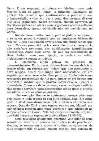 Deus. E em resposta, os judeus em Medina, para onde
Maomé fugiu de Meca, foram, a princípio, favoráveis ao
profeta. Ele permitiu que continuassem a praticar a sua
própria religião e viver em paz e gozar dos mesmos direitos
que seus seguidores. Nesse princípio, Maomé aprovava as
Escrituras judaicas e até fez seus seguidores orarem voltados
para Jerusalém, apesar da cidade não ser mencionada no
Corão.
Não demorou muito, porém, para os judeus começarem
a se sentir pouco à vontade com as tendências bélicas de
Maomé. E eles não podiam levar a sério sua afirmação de que
era o Messias prometido pelas suas Escrituras, porque ele
não satisfazia nenhuma das qualificações identificadoras
necessárias. Ainda mais óbvio, ele não era descendente de
Davi. Irritado com sua rejeição, o profeta se voltou
maldosamente contra os judeus.
O
Islamismo
ainda
estava
no
processo de
desenvolvimento. Parte desse desenvolvimento era definir a
reação oficial em relação aos "infiéis" que não aceitassem a
nova religião. Assim que surgia uma necessidade, ela era
suprida por nova revelação. Boa parte do Corão veio como
revelações progressivas de Alá para cuidar de problemas que
ocorriam à medida que o profeta estabelecia seu poder e
autoridade. Como era de se esperar, essas revelações utilitárias apenas serviram para desacreditar ainda mais o profeta
aos olhos de céticos como os judeus.
Por exemplo, Maomé se apaixonou desesperadamente
pela jovem e linda esposa de seu filho adotivo, Zaid. Ele então
pediu a Zaid para divorciar-se dela e dá-la a ele como sua
esposa. Quando Zaid e sua esposa recusaram, Maomé por
coincidência recebeu uma nova "revelação" que adicionou ao
sempre crescente Corão. Nela Alá coincidentemente ordenou
que Zaid desse sua esposa ao profeta (Sura 33.35-39).
Uma revelação igualmente oportuna veio quando seus
seguidores, durante o período da residência do profeta em
Medina, se recusaram a atacar e roubar as caravanas de
seus compatriotas de Meca. Maomé recebeu esta palavra de

 