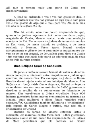 Alá que se tornou
desenvolvimento:

mais

uma

parte

do

Corão

em

A jihad foi ordenada a vós e vós não gostastes dela, e
poderá acontecer que vós não gostais de algo que é bom para
vós e que gosteis de algo que é mau para vós. Alá sabe mas
vós não sabeis (Sura 2.216).
Não foi, então, nem um pouco surpreendente que,
quando os judeus rejeitaram Alá como um deus pagão,
resgatado da Caaba, Maomé recebeu mais uma revelação
oportuna de Alá. Ela acusava os judeus de terem corrompido
as Escrituras, de terem matado os profetas, e de terem
rejeitado o Messias. Nessa época Maomé mudou
abruptamente o qibla (o ponto para onde os muçulmanos devem se voltar em oração), de Jerusalém para Meca e a Caaba
- um costume que havia sido parte da adoração pagã de seus
ancestrais durante séculos.
Uma Religião Cruel de Conquista
Os judeus então acusaram Maomé de voltar à idolatria.
Assim começou a inimizade entre muçulmanos e judeus que
continua até nossos dias. Por exemplo, os judeus de BanuKuraiza deram ajuda material aos inimigos de Maomé, Abu
Sufyan e a tribo Quraish. Como vingança, Maomé os forçou a
se renderem aos seu enorme exército de 3.000 guerreiros e
deu-lhes a escolha de se converterem ao Islamismo ou
morrer. Eles escolheram a última crueldade. Seus 600
homens guerreiros foram mortos e enterrados no mercado de
Medina; suas mulheres e filhos foram vendidos como
escravos.10 (O Catolicismo também difundiria o "cristianismo"
pela espada de Carlos Magno e outros, mas não era o
cristianismo de Cristo.)
Quando as forças de Maomé estavam fortes o
suficiente, ele marchou contra Meca com 10.000 guerreiros.
Incapazes diante de um poder tão surpreendente, os líderes
de Meca permitiram que ele entrasse na cidade

 