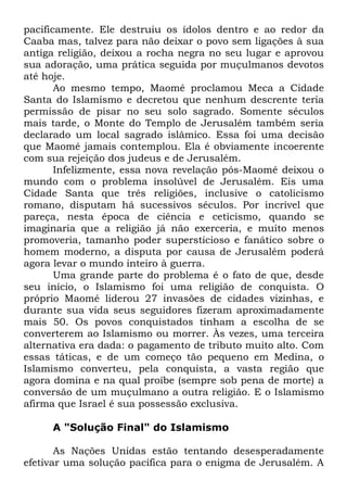pacificamente. Ele destruiu os ídolos dentro e ao redor da
Caaba mas, talvez para não deixar o povo sem ligações à sua
antiga religião, deixou a rocha negra no seu lugar e aprovou
sua adoração, uma prática seguida por muçulmanos devotos
até hoje.
Ao mesmo tempo, Maomé proclamou Meca a Cidade
Santa do Islamismo e decretou que nenhum descrente teria
permissão de pisar no seu solo sagrado. Somente séculos
mais tarde, o Monte do Templo de Jerusalém também seria
declarado um local sagrado islâmico. Essa foi uma decisão
que Maomé jamais contemplou. Ela é obviamente incoerente
com sua rejeição dos judeus e de Jerusalém.
Infelizmente, essa nova revelação pós-Maomé deixou o
mundo com o problema insolúvel de Jerusalém. Eis uma
Cidade Santa que três religiões, inclusive o catolicismo
romano, disputam há sucessivos séculos. Por incrível que
pareça, nesta época de ciência e ceticismo, quando se
imaginaria que a religião já não exerceria, e muito menos
promoveria, tamanho poder supersticioso e fanático sobre o
homem moderno, a disputa por causa de Jerusalém poderá
agora levar o mundo inteiro à guerra.
Uma grande parte do problema é o fato de que, desde
seu início, o Islamismo foi uma religião de conquista. O
próprio Maomé liderou 27 invasões de cidades vizinhas, e
durante sua vida seus seguidores fizeram aproximadamente
mais 50. Os povos conquistados tinham a escolha de se
converterem ao Islamismo ou morrer. Às vezes, uma terceira
alternativa era dada: o pagamento de tributo muito alto. Com
essas táticas, e de um começo tão pequeno em Medina, o
Islamismo converteu, pela conquista, a vasta região que
agora domina e na qual proíbe (sempre sob pena de morte) a
conversão de um muçulmano a outra religião. E o Islamismo
afirma que Israel é sua possessão exclusiva.
A "Solução Final" do Islamismo
As Nações Unidas estão tentando desesperadamente
efetivar uma solução pacífica para o enigma de Jerusalém. A

 