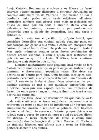 Igreja Católica Romana se envolveu e os líderes de Israel
estavam aparentemente dispostos a entregar Jerusalém ao
controle administrativo do Vaticano e até mesmo de dar à
Jordânia maior poder sobre locais religiosos islâmicos.
Jerusalém também está aberta para mais negociações em
busca de uma paz em todo o Oriente Médio com os
palestinos. No entanto, mesmo se a paz pudesse ser
alcançada para a cidade de Jerusalém, isso não seria o
suficiente.
Ainda resta um empecilho: o próprio Israel, que
considera Jerusalém sua capital. Aquele pequeno país, em
comparação aos golias à sua volta, é como um mosquito nas
costas de um elefante. Como ele pode ser tão perturbador?
Mas, após inúmeros ataques pelas forças combinadas de
nações árabes vizinhas, e com a ajuda sem restrições da
potência militar que foi a União Soviética, Israel continua
vitorioso e mais forte do que nunca.
Derrotar militarmente esse pequeno Davi vindo de fora
é obviamente uma esperança vã para os golias árabes que já
tentaram e fracassaram repetidas vezes. Ele deve ser
destruído de dentro para fora. Uma batalha ideológica está,
portanto, ocorrendo, e no coração dela está uma "ofensiva de
paz". A estratégia árabe é clara: fazer aberturas de paz,
assinar acordos de paz e, por qualquer subterfúgio que
funcione, conseguir um espaço dentro das fronteiras de
Israel, de onde possa lançar o ataque final que trará a sua
destruição completa.
Por que Israel deve ser destruído? Por que não deixá-lo
onde está e até mesmo forçar os judeus desprezados a se
retirarem do resto do mundo e se instalarem ali? Por que não
simplesmente isolá-lo e reduzi-lo à pobreza com boicotes
econômicos? Isso não seria o suficiente, porque deixaria os
judeus com a posse de parte da terra à qual os árabes dizem
ter direito. A mera existência de Israel é como uma
contestação das declarações do profeta Maomé, do Corão, e
da tradição islâmica que afirma que a terra da Palestina
pertence somente aos árabes.

 