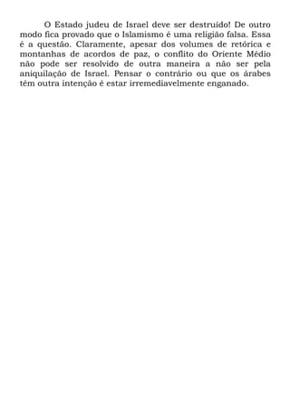 O Estado judeu de Israel deve ser destruído! De outro
modo fica provado que o Islamismo é uma religião falsa. Essa
é a questão. Claramente, apesar dos volumes de retórica e
montanhas de acordos de paz, o conflito do Oriente Médio
não pode ser resolvido de outra maneira a não ser pela
aniquilação de Israel. Pensar o contrário ou que os árabes
têm outra intenção é estar irremediavelmente enganado.

 