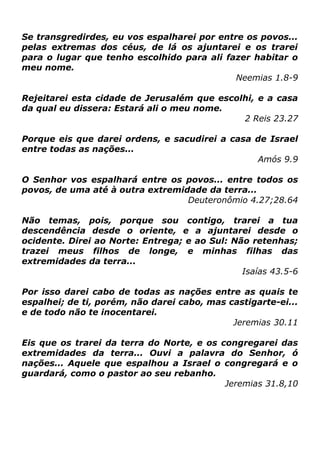 Se transgredirdes, eu vos espalharei por entre os povos...
pelas extremas dos céus, de lá os ajuntarei e os trarei
para o lugar que tenho escolhido para ali fazer habitar o
meu nome.
Neemias 1.8-9
Rejeitarei esta cidade de Jerusalém que escolhi, e a casa
da qual eu dissera: Estará ali o meu nome.
2 Reis 23.27
Porque eis que darei ordens, e sacudirei a casa de Israel
entre todas as nações...
Amós 9.9
O Senhor vos espalhará entre os povos... entre todos os
povos, de uma até à outra extremidade da terra...
Deuteronômio 4.27;28.64
Não temas, pois, porque sou contigo, trarei a tua
descendência desde o oriente, e a ajuntarei desde o
ocidente. Direi ao Norte: Entrega; e ao Sul: Não retenhas;
trazei meus filhos de longe, e minhas filhas das
extremidades da terra...
Isaías 43.5-6
Por isso darei cabo de todas as nações entre as quais te
espalhei; de ti, porém, não darei cabo, mas castigarte-ei...
e de todo não te inocentarei.
Jeremias 30.11
Eis que os trarei da terra do Norte, e os congregarei das
extremidades da terra... Ouvi a palavra do Senhor, ó
nações... Aquele que espalhou a Israel o congregará e o
guardará, como o pastor ao seu rebanho.
Jeremias 31.8,10

 