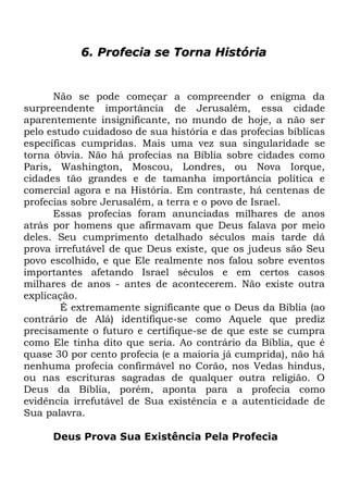 6. Profecia se Torna História

Não se pode começar a compreender o enigma da
surpreendente importância de Jerusalém, essa cidade
aparentemente insignificante, no mundo de hoje, a não ser
pelo estudo cuidadoso de sua história e das profecias bíblicas
específicas cumpridas. Mais uma vez sua singularidade se
torna óbvia. Não há profecias na Bíblia sobre cidades como
Paris, Washington, Moscou, Londres, ou Nova Iorque,
cidades tão grandes e de tamanha importância política e
comercial agora e na História. Em contraste, há centenas de
profecias sobre Jerusalém, a terra e o povo de Israel.
Essas profecias foram anunciadas milhares de anos
atrás por homens que afirmavam que Deus falava por meio
deles. Seu cumprimento detalhado séculos mais tarde dá
prova irrefutável de que Deus existe, que os judeus são Seu
povo escolhido, e que Ele realmente nos falou sobre eventos
importantes afetando Israel séculos e em certos casos
milhares de anos - antes de acontecerem. Não existe outra
explicação.
É extremamente significante que o Deus da Bíblia (ao
contrário de Alá) identifique-se como Aquele que prediz
precisamente o futuro e certifique-se de que este se cumpra
como Ele tinha dito que seria. Ao contrário da Bíblia, que é
quase 30 por cento profecia (e a maioria já cumprida), não há
nenhuma profecia confirmável no Corão, nos Vedas hindus,
ou nas escrituras sagradas de qualquer outra religião. O
Deus da Bíblia, porém, aponta para a profecia como
evidência irrefutável de Sua existência e a autenticidade de
Sua palavra.
Deus Prova Sua Existência Pela Profecia

 