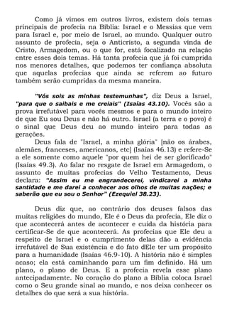 Como já vimos em outros livros, existem dois temas
principais de profecia na Bíblia: Israel e o Messias que vem
para Israel e, por meio de Israel, ao mundo. Qualquer outro
assunto de profecia, seja o Anticristo, a segunda vinda de
Cristo, Armagedom, ou o que for, está focalizado na relação
entre esses dois temas. Há tanta profecia que já foi cumprida
nos menores detalhes, que podemos ter confiança absoluta
que aquelas profecias que ainda se referem ao futuro
também serão cumpridas da mesma maneira.
"Vós sois as minhas testemunhas", diz Deus a Israel,
"para que o saibais e me creiais" (Isaías 43.10). Vocês são a

prova irrefutável para vocês mesmos e para o mundo inteiro
de que Eu sou Deus e não há outro. Israel (a terra e o povo) é
o sinal que Deus deu ao mundo inteiro para todas as
gerações.
Deus fala de "Israel, a minha glória" [não os árabes,
alemães, franceses, americanos, etc] (Isaías 46.13) e refere-Se
a ele somente como aquele "por quem hei de ser glorificado"
(Isaías 49.3). Ao falar no resgate de Israel em Armagedom, o
assunto de muitas profecias do Velho Testamento, Deus
declara: "Assim eu me engrandecerei, vindicarei a minha
santidade e me darei a conhecer aos olhos de muitas nações; e
saberão que eu sou o Senhor" (Ezequiel 38.23).

Deus diz que, ao contrário dos deuses falsos das
muitas religiões do mundo, Ele é o Deus da profecia, Ele diz o
que acontecerá antes de acontecer e cuida da história para
certificar-Se de que acontecerá. As profecias que Ele deu a
respeito de Israel e o cumprimento delas dão a evidência
irrefutável de Sua existência e do fato dEle ter um propósito
para a humanidade (Isaías 46.9-10). A história não é simples
acaso; ela está caminhando para um fim definido. Há um
plano, o plano de Deus. E a profecia revela esse plano
antecipadamente. No coração do plano a Bíblia coloca Israel
como o Seu grande sinal ao mundo, e nos deixa conhecer os
detalhes do que será a sua história.

 