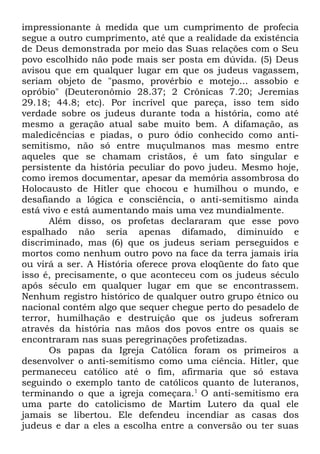 impressionante à medida que um cumprimento de profecia
segue a outro cumprimento, até que a realidade da existência
de Deus demonstrada por meio das Suas relações com o Seu
povo escolhido não pode mais ser posta em dúvida. (5) Deus
avisou que em qualquer lugar em que os judeus vagassem,
seriam objeto de "pasmo, provérbio e motejo... assobio e
opróbio" (Deuteronômio 28.37; 2 Crônicas 7.20; Jeremias
29.18; 44.8; etc). Por incrível que pareça, isso tem sido
verdade sobre os judeus durante toda a história, como até
mesmo a geração atual sabe muito bem. A difamação, as
maledicências e piadas, o puro ódio conhecido como antisemitismo, não só entre muçulmanos mas mesmo entre
aqueles que se chamam cristãos, é um fato singular e
persistente da história peculiar do povo judeu. Mesmo hoje,
como iremos documentar, apesar da memória assombrosa do
Holocausto de Hitler que chocou e humilhou o mundo, e
desafiando a lógica e consciência, o anti-semitismo ainda
está vivo e está aumentando mais uma vez mundialmente.
Além disso, os profetas declararam que esse povo
espalhado não seria apenas difamado, diminuído e
discriminado, mas (6) que os judeus seriam perseguidos e
mortos como nenhum outro povo na face da terra jamais iria
ou virá a ser. A História oferece prova eloqüente do fato que
isso é, precisamente, o que aconteceu com os judeus século
após século em qualquer lugar em que se encontrassem.
Nenhum registro histórico de qualquer outro grupo étnico ou
nacional contém algo que sequer chegue perto do pesadelo de
terror, humilhação e destruição que os judeus sofreram
através da história nas mãos dos povos entre os quais se
encontraram nas suas peregrinações profetizadas.
Os papas da Igreja Católica foram os primeiros a
desenvolver o anti-semitismo como uma ciência. Hitler, que
permaneceu católico até o fim, afirmaria que só estava
seguindo o exemplo tanto de católicos quanto de luteranos,
terminando o que a igreja começara.1 O anti-semitismo era
uma parte do catolicismo de Martim Lutero da qual ele
jamais se libertou. Ele defendeu incendiar as casas dos
judeus e dar a eles a escolha entre a conversão ou ter suas

 