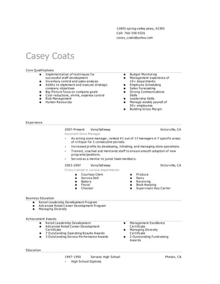 12805 spring valley pkwy, 92395
Cell: 760-559-9326
casey_coats@yahoo.com
Casey Coats
Core Qualifications
 Implementation of techniques for
successful staff development
 Inventory control and sales analysis
 Ability to implement and execute strategic
company objectives
 Big-Picture focus on company goals
 Cost reductions, shrink, expense control
 Risk Management
 Human Resources
 Budget Monitoring
 Management experience of
10+ departments
 Employee Scheduling
 Sales Forecasting
 Strong Communications
Skills
 Leadership Skills
 Manage weekly payroll of
50+ employees
 Building Gross Margin
Experience
2007-Present Vons/Safeway Victorville, CA
Assistant Store Manager
 As acting store manager, ranked #1 out of 17 managers in 7 specific areas
of critique for 2 consecutive periods.
 Increased profits by developing, initiating, and managing store operations.
 Trained, coached and mentored staff to ensure smooth adoption of new
programs/positions.
 Served as a mentor to junior team members.
2003-2007 Vons/Safeway Victorville, CA
Cross trained in various departments:
 Courtesy Clerk
 Service Deli
 Bakery
 Floral
 Checker
 Produce
 Dairy
 Receiving
 Book Keeping
 Supervisor/ Key Carrier
Business Education
 Retail Leadership Development Program
 Advanced Retail Career Development Program
 Managing Diversity
Achievement Awards
 Retail Leadership Development
 Advanced Retail Career Development
Certificate
 7 Outstanding Operating Results Awards
 3 Outstanding Service Performance Awards
 Management Excellence
Certificate
 Managing Diversity
Certificate
 2 Outstanding Fundraising
Awards
Education
1997-1993 Serrano High School Phelan, CA
 High School Diploma
 