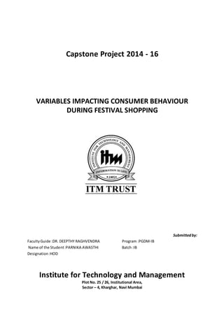 Capstone Project 2014 - 16
VARIABLES IMPACTING CONSUMER BEHAVIOUR
DURING FESTIVAL SHOPPING
Submittedby:
FacultyGuide :DR. DEEPTHY RAGHVENDRA Program :PGDM-IB
Name of the Student:PARNIKA AWASTHI Batch :IB
Designation:HOD
Institute for Technology and Management
Plot No. 25 / 26, Institutional Area,
Sector – 4, Kharghar, Navi Mumbai
 