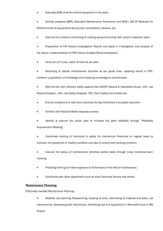 • Executed BOM of all the critical equipment in the plant.
• Actively prepared SMPs (Standard Maintenance Procedure) and BOM ( Bill Of Material) for
different kinds of equipments like pumps, compressors, blowers, etc.
• Execute the condition monitoring of rotating equipment jointly with central inspection team.
• Preparation of FIR (Failure Investigation Report) and assist in investigation and analysis of
the failure. Implementation of FAR (Failure Analysis Recommendation).
• Carry out LLF (Look, Listen & Feel) as per plan.
• Recording of details maintenance activities as per guide lines, updating record in ERP,
constant up gradation of knowledge and imparting knowledge to subordinates.
• Well familiar with different safety aspects like HAZOP (Hazard & Operability Study), JHA ( Job
Hazard Analysis) , JSA ( Job Safety Analysis), TSC (Team Safety Committee) etc.
• Ensure compliance to safe work practices during maintenance & project execution.
• Familiar with Hazards Waste disposal process.
• Identify & execute the action plan to increase the plant reliability through “Reliability
Improvement Meeting”.
• Coordinate training of functional & safety for mechanical Personnel on regular basis to
maintain the equipment in healthy condition and also to ensure safe working condition.
• Execute the status of maintenance activities weekly basis through cross functional team
meeting.
• Providing training for fresh engineers & Technicians in the field of maintenance.
• Coordinate with other department such as store,Technical Service and others.
Maintenance Planning
Effectively handled Maintenance Planning
• Detailed Job planning (Researching, Scoping of work, Estimating of material and labor, job
requirements, Developing task instructions, Identifying tool and equipment) in Microsoft Excel or MS
Project.
 