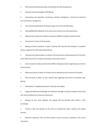 • PM (Preventive Maintenance) plan and Standard Job Plan Development.
• Strong functional knowledge of ERP Module.
• Coordinating with operations, purchasing, materials management, maintenance personnel
and maintenance management.
• Planning and scheduling for shutdowns (major and minor) with MS Project.
• Making BOM (Bill Of Material) of all critical, semi-critical & non-critical equipment.
• Material code creation with respect to equipment BOM & making the material master.
• Procurement of spare of all equipment.
• Making purchase requisition of spare, checking TBA (Technical Bid Analysis) of quotation
placed, inspection the order spares after delivery.
• Checking consumption pattern on spares of all critical & semi critical equipment for the last 5
years. Make procurement of spares according to consumption pattern.
• Communication & follow-up with vendor (OEM or Developed vendor) regarding procurement &
technical issue.
• Make procurement of spare on & before time for planned annual turnaround of the plant.
• Communication & follow- up with material dept regarding procurement & purchase order
placing.
• Participation in budgetary preparation, tracking, and analysis.
• Assists the Maintenance Manager and Production Manager in periodic analysis of cost trends
with recommendations for continual improvement.
• Reviews all work order feedback and updates PM and Standard Work Orders in ERP
accordingly.
• Provide a total cost estimate for the work to be performed: labor, material, and outside
services.
• Maintains Equipment Files and ERP records to ensure accuracy, consistency, and current
information.
 