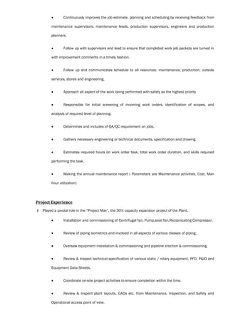• Continuously improves the job estimate, planning and scheduling by receiving feedback from
maintenance supervisors, maintenance leads, production supervisors, engineers and production
planners.
• Follow up with supervisors and lead to ensure that completed work job packets are turned in
with improvement comments in a timely fashion.
• Follow up and communicates schedule to all resources: maintenance, production, outside
services, stores and engineering.
• Approach all aspect of the work being performed with safety as the highest priority
• Responsible for initial screening of incoming work orders, identification of scopes, and
analysis of required level of planning.
• Determines and includes of QA/QC requirement on jobs.
• Gathers necessary engineering or technical documents, specification and drawing.
• Estimates required hours on work order task, total work order duration, and skills required
performing the task.
• Making the annual maintenance report ( Parameters are Maintenance activities, Cost, Man
hour utilization)
Project Experience
 Played a pivotal role in the “Project Max”, the 30% capacity expansion project of the Plant.
• Installation and commissioning of Centrifugal fan, Pump,axial fan,Reciprocating Compressor.
• Review of piping isometrics and involved in all aspects of various classes of piping.
• Oversaw equipment installation & commissioning and pipeline erection & commissioning.
• Review & Inspect technical specification of various static / rotary equipment, PFD, P&ID and
Equipment Data Sheets.
• Coordinate on-site project activities to ensure completion within the time.
• Review & Inspect plant layouts, GADs etc. from Maintenance, Inspection, and Safety and
Operational access point of view.
 