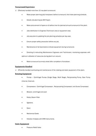 Turnaround Experience
 Effectively handled more than 10 nos plant turnaround.
• Make proper planning (job/manpower) before turnaround. And make planning schedule.
• Details Job planning by MS Project.
• Make procurement of spare on & before time for planned annual turnaround of the plant.
• Jobs distribution to Engineer/Technician area or equipment wise.
• Job execution & updating the job planning schedule per day wise.
• Ensure proper safety precaution before any job.
• Maintenance of all stand-alone (critical) equipment during turnaround.
• Directing & instructing Maintenance Engineers and Technicians; monitoring expenses with
optimum utilization of resources during plant turn around.
• Make turnaround summary sheet after completion of shutdown.
Equipments Handled
 Efficiently handled overhauling and maintenance of the rotating and static equipment of the plant.
Rotating Equipment
• Pumps – Centrifugal Pumps (Single Stage, Multi Stage), Reciprocating Pump, Gear Pump
(Internal, External).
• Compressors - Centrifugal Compressor , Reciprocating Compressor) and Screw Compressor.
• Blowers- centrifugal and axial
• Rotary Steam Filter
• Agitators.
• Gear)
• Mechanical Seals
• Vibration Analysis with SPM Instruments.
Static Equipment
• Pressure Relief Valve
 