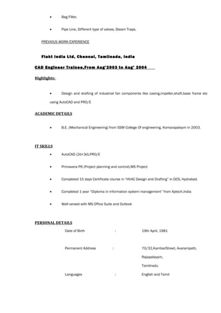 • Bag Filter.
• Pipe Line, Different type of valves, Steam Traps.
PREVIOUS WORK EXPERIENCE
Flakt India Ltd, Chennai, Tamilnadu, India
CAD Engineer Trainee,From Aug’2003 to Aug’ 2004
Highlights:
• Design and drafting of industrial fan components like casing,impeller,shaft,base frame etc
using AutoCAD and PRO/E
ACADEMIC DETAILS
• B.E. (Mechanical Engineering) from SSM College Of engineering, Komarapalaym in 2003.
IT SKILLS
• AutoCAD (2d+3d),PRO/E
• Primavera P6 (Project planning and control),MS Project
• Completed 15 days Certificate course in “HVAC Design and Drafting” in DCS, Hydrabad.
• Completed 1 year “Diploma in information system management” from Aptech,India
• Well versed with MS Office Suite and Outlook
PERSONAL DETAILS
Date of Birth : 19th April, 1981
Permanent Address : 70/32,KambarStreet, Avarampatti,
Rajapalayam,
Tamilnadu
Languages : English and Tamil
 