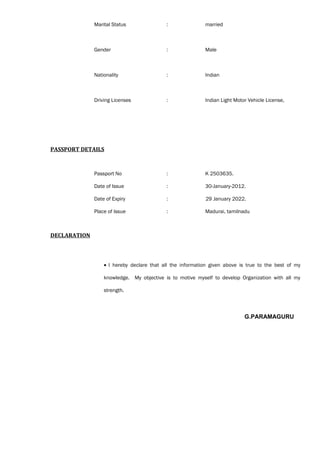 Marital Status : married
Gender : Male
Nationality : Indian
Driving Licenses : Indian Light Motor Vehicle License,
PASSPORT DETAILS
Passport No : K 2503635.
Date of Issue : 30-January-2012.
Date of Expiry : 29 January 2022.
Place of Issue : Madurai, tamilnadu
DECLARATION
• I hereby declare that all the information given above is true to the best of my
knowledge. My objective is to motive myself to develop Organization with all my
strength.
G.PARAMAGURU
 