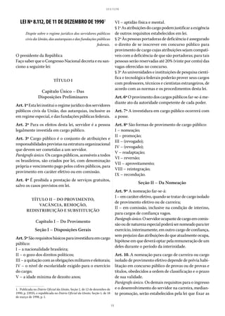 11
LEI 8.112/90
LEI Nº 8.112, DE 11 DE DEZEMBRO DE 19901
Dispõe sobre o regime jurídico dos servidores públicos
civis da União, das autarquias e das fundações públicas
federais.
O presidente da República
Faço saber que o Congresso Nacional decreta e eu san-
ciono a seguinte lei:
TÍTULO I
Capítulo Único – Das
Disposições Preliminares
Art. 1º Esta lei institui o regime jurídico dos servidores
públicos civis da União, das autarquias, inclusive as
em regime especial, e das fundações públicas federais.
Art. 2º Para os efeitos desta lei, servidor é a pessoa
legalmente investida em cargo público.
Art. 3º Cargo público é o conjunto de atribuições e
responsabilidadesprevistasnaestruturaorganizacional
que devem ser cometidas a um servidor.
Parágrafo único. Os cargos públicos, acessíveis a todos
os brasileiros, são criados por lei, com denominação
própria e vencimento pago pelos cofres públicos, para
provimento em caráter efetivo ou em comissão.
Art. 4º É proibida a prestação de serviços gratuitos,
salvo os casos previstos em lei.
TÍTULO II – DO PROVIMENTO,
VACÂNCIA, REMOÇÃO,
REDISTRIBUIÇÃO E SUBSTITUIÇÃO
Capítulo I – Do Provimento
Seção I – Disposições Gerais
Art.5ºSãorequisitosbásicosparainvestiduraemcargo
público:
I – a nacionalidade brasileira;
II – o gozo dos direitos políticos;
III – a quitação com as obrigações militares e eleitorais;
IV – o nível de escolaridade exigido para o exercício
do cargo;
V – a idade mínima de dezoito anos;
1.  Publicada no Diário Oficial da União, Seção 1, de 12 de dezembro de
1990, p. 23935, e republicada no Diário Oficial da União, Seção 1, de 18
de março de 1998, p. 1.
VI – aptidão física e mental.
§ 1ºAsatribuiçõesdocargopodemjustificaraexigência
de outros requisitos estabelecidos em lei.
§ 2º Às pessoas portadoras de deficiência é assegurado
o direito de se inscrever em concurso público para
provimento de cargo cujas atribuições sejam compatí-
veis com a deficiência de que são portadoras; para tais
pessoas serão reservadas até 20% (vinte por cento) das
vagas oferecidas no concurso.
§ 3º As universidades e instituições de pesquisa cientí-
fica e tecnológica federais poderão prover seus cargos
com professores, técnicos e cientistas estrangeiros, de
acordo com as normas e os procedimentos desta lei.
Art. 6º O provimento dos cargos públicos far-se-á me-
diante ato da autoridade competente de cada poder.
Art. 7º A investidura em cargo público ocorrerá com
a posse.
Art. 8º São formas de provimento de cargo público:
I – nomeação;
II – promoção;
III – (revogado);
IV – (revogado);
V – readaptação;
VI – reversão;
VII – aproveitamento;
VIII – reintegração;
IX – recondução.
Seção II – Da Nomeação
Art. 9º A nomeação far-se-á:
I – em caráter efetivo, quando se tratar de cargo isolado
de provimento efetivo ou de carreira;
II – em comissão, inclusive na condição de interino,
pa­ra cargos de confiança vagos.
Parágrafoúnico.Oservidorocupantedecargoemcomis-
sãooudenaturezaespecialpoderásernomeadoparater
exercício, interinamente, em outro cargo de confiança,
sem prejuízo das atribuições do que atualmente ocupa,
hipótese em que deverá optar pela remuneração de um
deles durante o período da interinidade.
Art. 10. A nomeação para cargo de carreira ou cargo
isolado de provimento efetivo depende de prévia habi-
litação em concurso público de provas ou de provas e
títulos, obedecidos a ordem de classificação e o prazo
de sua validade.
Parágrafo único. Os demais requisitos para o ingresso
e o desenvolvimento do servidor na carreira, median-
te promoção, serão estabelecidos pela lei que fixar as
 