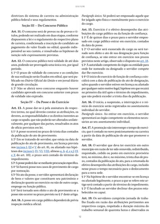 12
LEI 8.112/90
diretrizes do sistema de carreira na administração
pública federal e seus regulamentos.
Seção III – Do Concurso Público
Art. 11. O concurso será de provas ou de provas e tí-
tulos, podendo ser realizado em duas etapas, conforme
dispuserem a lei e o regulamento do respectivo plano
de carreira, condicionada a inscrição do candidato ao
pagamento do valor fixado no edital, quando indis-
pensável ao seu custeio, e ressalvadas as hipóteses de
isenção nele expressamente previstas.
Art. 12. O concurso público terá validade de até dois
anos, podendo ser prorrogado uma única vez, por igual
período.
§ 1º O prazo de validade do concurso e as condições
de sua realização serão fixados em edital, que será pu-
blicado no Diário Oficial da União e em jornal diário
de grande circulação.
§ 2º Não se abrirá novo concurso enquanto houver
candidato aprovado em concurso anterior com prazo
de validade não expirado.
Seção IV – Da Posse e do Exercício
Art. 13. A posse dar-se-á pela assinatura do respec-
tivo termo, no qual deverão constar as atribuições, os
deveres, as responsabilidades e os direitos inerentes ao
cargo ocupado, que não poderão ser alterados unilate-
ralmente, por qualquer das partes, ressalvados os atos
de ofício previstos em lei.
§ 1º A posse ocorrerá no prazo de trinta dias contados
da publicação do ato de provimento.
§ 2º Em se tratando de servidor, que esteja na data de
publicação do ato de provimento, em licença prevista
nos incisos I, III e V do art. 81, ou afastado nas hipó-
teses dos incisos I, IV, VI, VIII, alíneas a, b, d, e e f, IX
e X do art. 102, o prazo será contado do término do
impedimento.
§ 3ºApossepoderádar-semedianteprocuraçãoespecífica.
§ 4º Só haverá posse nos casos de provimento de cargo
por nomeação.
§ 5º No ato da posse, o servidor apresentará declaração
de bens e valores que constituem seu patrimônio e
declaração quanto ao exercício ou não de outro cargo,
emprego ou função pública.
§ 6º Será tornado sem efeito o ato de provimento se a
posse não ocorrer no prazo previsto no § 1º deste artigo.
Art. 14. A posse em cargo público dependerá de prévia
inspeção médica oficial.
Parágrafo único. Só poderá ser empossado aquele que
for julgado apto física e mentalmente para o exercício
do cargo.
Art. 15. Exercício é o efetivo desempenho das atri-
buições do cargo público ou da função de confiança.
§ 1º É de quinze dias o prazo para o servidor empos-
sado em cargo público entrar em exercício, contados
da data da posse.
§ 2º O servidor será exonerado do cargo ou será tor-
nado sem efeito o ato de sua designação para função
de confiança, se não entrar em exercício nos prazos
previstos neste artigo, observado o disposto no art. 18.
§ 3ºÀautoridadecompetentedoórgãoouentidadepara
onde for nomeado ou designado o servidor compete
dar-lhe exercício.
§ 4º O início do exercício de função de confiança coin-
cidirá com a data de publicação do ato de designação,
salvo quando o servidor estiver em licença ou afastado
porqualqueroutromotivolegal,hipóteseemquerecairá
no primeiro dia útil após o término do impedimento,
que não poderá exceder a trinta dias da publicação.
Art. 16. O início, a suspensão, a interrupção e o rei-
nício do exercício serão registrados no assentamento
individual do servidor.
Parágrafo único. Ao entrar em exercício, o servidor
apresentará ao órgão competente os elementos neces-
sários ao seu assentamento individual.
Art.17.Apromoçãonãointerrompeotempodeexercí-
cio, que é contado no novo posicionamento na carreira
a partir da data de publicação do ato que promover o
servidor.
Art. 18. O servidor que deva ter exercício em outro
municípioemrazãodetersidoremovido,redistribuído,
requisitado, cedido ou posto em exercício provisório
terá, no mínimo, dez e, no máximo, trinta dias de pra-
zo, contados da publicação do ato, para a retomada do
efetivo desempenho das atribuições do cargo, incluído
nesse prazo o tempo necessário para o deslocamento
para a nova sede.
§ 1º Na hipótese de o servidor encontrar-se em licença
ou afastado legalmente, o prazo a que se refere este ar-
tigo será contado a partir do término do impedimento.
§ 2º É facultado ao servidor declinar dos prazos esta-
belecidos no caput.
Art. 19. Os servidores cumprirão jornada de traba-
lho fixada em razão das atribuições pertinentes aos
respectivos cargos, respeitada a duração máxima do
trabalho semanal de quarenta horas e observados os
 