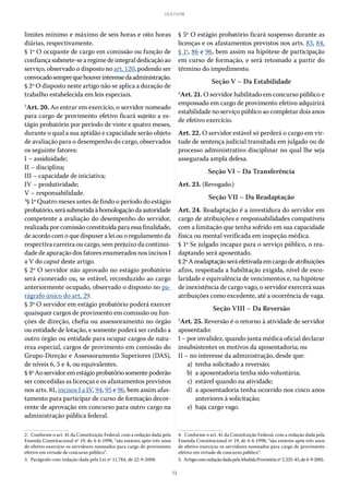 13
LEI 8.112/90
limites mínimo e máximo de seis horas e oito horas
diárias, respectivamente.
§ 1º O ocupante de cargo em comissão ou função de
confiançasubmete-searegimedeintegraldedicaçãoao
serviço, observado o disposto no art. 120, podendo ser
convocadosemprequehouverinteressedaadministração.
§ 2º O disposto neste artigo não se aplica a duração de
trabalho estabelecida em leis especiais.
2
Art. 20. Ao entrar em exercício, o servidor nomeado
para cargo de provimento efetivo ficará sujeito a es-
tágio probatório por período de vinte e quatro meses,
durante o qual a sua aptidão e capacidade serão objeto
de avaliação para o desempenho do cargo, observados
os seguinte fatores:
I – assiduidade;
II – disciplina;
III – capacidade de iniciativa;
IV – produtividade;
V – responsabilidade.
3
§ 1º Quatro meses antes de findo o período do estágio
probatório,serásubmetidaàhomologaçãodaautoridade
competente a avaliação do desempenho do servidor,
realizadaporcomissãoconstituídaparaessafinalidade,
de acordo com o que dispuser a lei ou o regulamento da
respectiva carreira ou cargo, sem prejuízo da continui-
dade de apuração dos fatores enumerados nos incisos I
a V do caput deste artigo.
§ 2º O servidor não aprovado no estágio probatório
será exonerado ou, se estável, reconduzido ao cargo
anteriormente ocupado, observado o disposto no pa-
rágrafo único do art. 29.
§ 3º O servidor em estágio probatório poderá exercer
quaisquer cargos de provimento em comissão ou fun-
ções de direção, chefia ou assessoramento no órgão
ou entidade de lotação, e somente poderá ser cedido a
outro órgão ou entidade para ocupar cargos de natu-
reza especial, cargos de provimento em comissão do
Grupo-Direção e Assessoramento Superiores (DAS),
de níveis 6, 5 e 4, ou equivalentes.
§ 4ºAoservidoremestágioprobatóriosomentepoderão
ser concedidas as licenças e os afastamentos previstos
nos arts. 81, incisos I a IV, 94, 95 e 96, bem assim afas-
tamento para participar de curso de formação decor-
rente de aprovação em concurso para outro cargo na
administração pública federal.
2.  Conforme o art. 41 da Constituição Federal, com a redação dada pela
Emenda Constitucional nº 19, de 4-6-1998, “são estáveis após três anos
de efetivo exercício os servidores nomeados para cargo de provimento
efetivo em virtude de concurso público”.
3.  Parágrafo com redação dada pela Lei nº 11.784, de 22-9-2008.
§ 5º O estágio probatório ficará suspenso durante as
licenças e os afastamentos previstos nos arts. 83, 84,
§ 1º, 86 e 96, bem assim na hipótese de participação
em curso de formação, e será retomado a partir do
término do impedimento.
Seção V – Da Estabilidade
4
Art. 21. O servidor habilitado em concurso público e
empossado em cargo de provimento efetivo adquirirá
estabilidade no serviço público ao completar dois anos
de efetivo exercício.
Art. 22. O servidor estável só perderá o cargo em vir-
tude de sentença judicial transitada em julgado ou de
processo administrativo disciplinar no qual lhe seja
assegurada ampla defesa.
Seção VI – Da Transferência
Art. 23. (Revogado.)
Seção VII – Da Readaptação
Art. 24. Readaptação é a investidura do servidor em
cargo de atribuições e responsabilidades compatíveis
com a limitação que tenha sofrido em sua capacidade
física ou mental verificada em inspeção médica.
§ 1º Se julgado incapaz para o serviço público, o rea-
daptando será aposentado.
§ 2ºAreadaptaçãoseráefetivadaemcargodeatribuições
afins, respeitada a habilitação exigida, nível de esco-
laridade e equivalência de vencimentos e, na hipótese
de inexistência de cargo vago, o servidor exercerá suas
atribuições como excedente, até a ocorrência de vaga.
Seção VIII – Da Reversão
5
Art. 25. Reversão é o retorno à atividade de servidor
aposentado:
I – por invalidez, quando junta médica oficial declarar
insubsistentes os motivos da aposentadoria; ou
II – no interesse da administração, desde que:
	 a)	 tenha solicitado a reversão;
	 b)	 a aposentadoria tenha sido voluntária;
	 c)	 estável quando na atividade;
	 d)	 a aposentadoria tenha ocorrido nos cinco anos
anteriores à solicitação;
	 e)	 haja cargo vago.
4.  Conforme o art. 41 da Constituição Federal, com a redação dada pela
Emenda Constitucional nº 19, de 4-6-1998, “são estáveis após três anos
de efetivo exercício os servidores nomeados para cargo de provimento
efetivo em virtude de concurso público”.
5.  ArtigocomredaçãodadapelaMedidaProvisórianº2.225-45,de4-9-2001.
 
